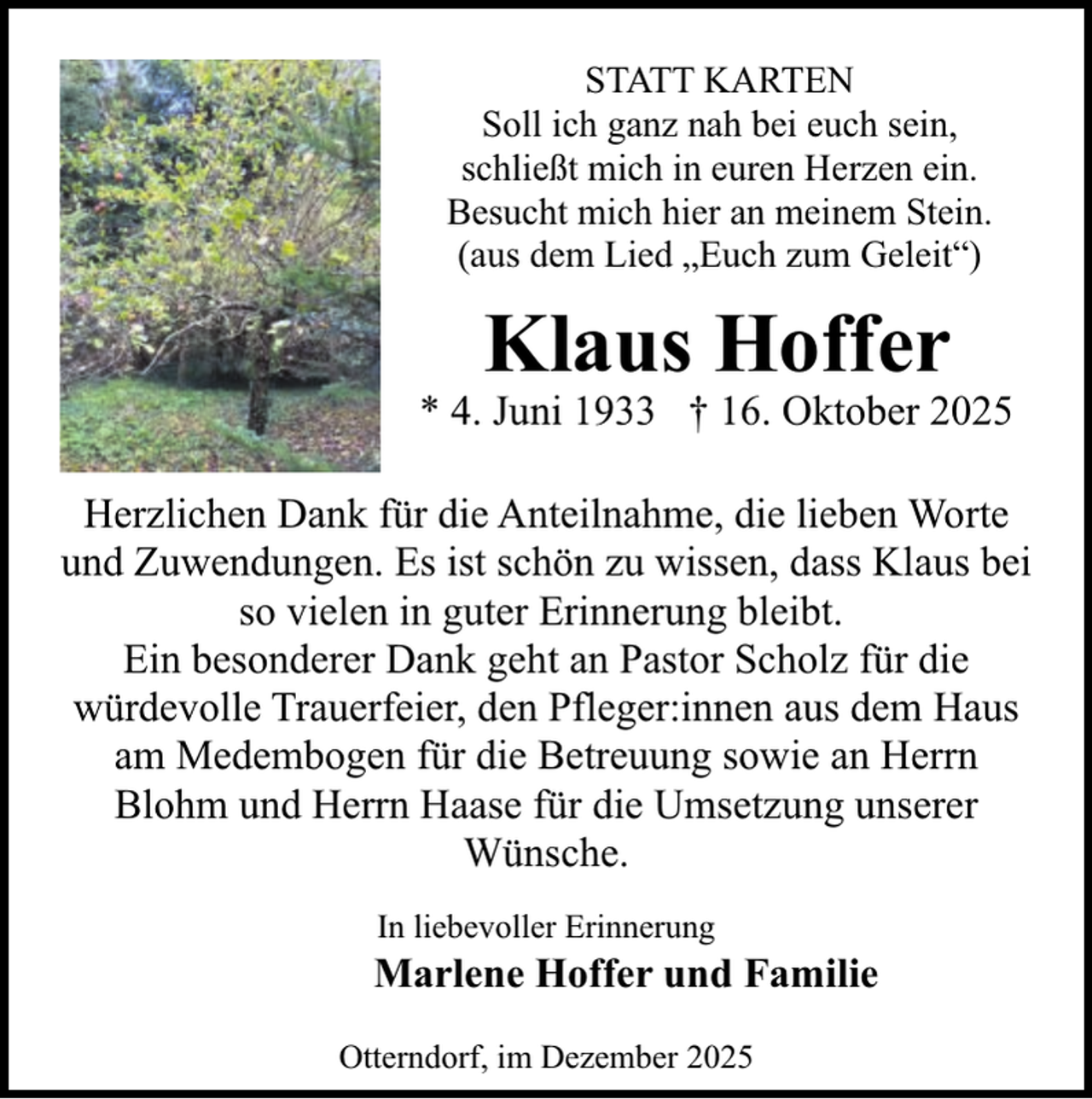 <p>STATT KARTEN<br />Soll ich ganz nah bei euch sein,<br />schließt mich in euren Herzen ein.<br />Besucht mich hier an meinem Stein.<br />(aus dem Lied „Euch zum Geleit“)</p><p>Klaus Hoffer</p><p>* 4. Juni 1933 † 16. Oktober 2025<br />Herzlichen Dank für die Anteilnahme, die lieben Worte<br />und Zuwendungen. Es ist schön zu wissen, dass Klaus bei<br />so vielen in guter Erinnerung bleibt.<br />Ein besonderer Dank geht an Pastor Scholz für die<br />würdevolle Trauerfeier, den Pfleger:innen aus dem Haus<br />am Medembogen für die Betreuung sowie an Herrn<br />Blohm und Herrn Haase für die Umsetzung unserer<br />Wünsche.<br />In liebevoller Erinnerung</p><p>Marlene Hoffer und Familie<br />Otterndorf, im Dezember 2025</p>