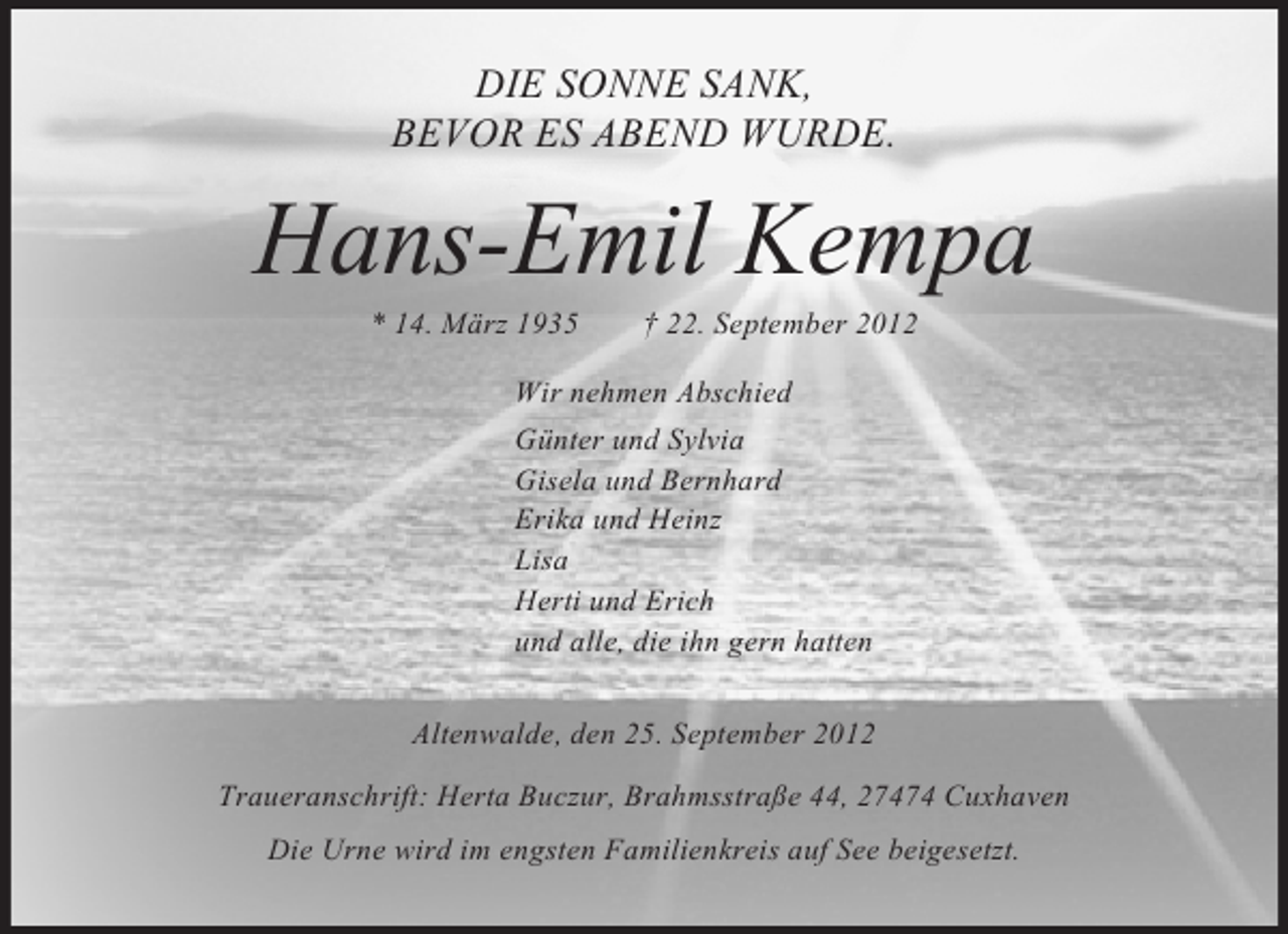 <p>DIE SONNE SANK,<br />BEVOR ES ABEND WURDE.</p><p>Hans-Emil Kempa<br />* 14. März 1935</p><p>† 22. September 2012</p><p>Wir nehmen Abschied<br />Günter und Sylvia<br />Gisela und Bernhard<br />Erika und Heinz<br />Lisa<br />Herti und Erich<br />und alle, die ihn gern hatten<br />Altenwalde, den 25. September 2012<br />Traueranschrift: Herta Buczur, Brahmsstraße 44, 27474 Cuxhaven<br />Die Urne wird im engsten Familienkreis auf See beigesetzt.</p>