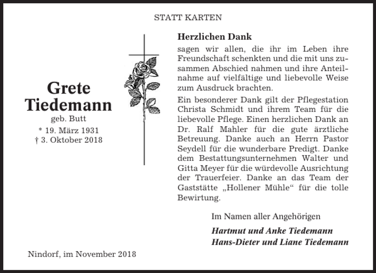 <p>STATT KARTEN</p><p>Herzlichen Dank</p><p>Grete<br />Tiedemann<br />geb. Butt<br />* 19. März 1931<br />† 3. Oktober 2018</p><p>sagen wir allen, die ihr im Leben ihre<br />Freundschaft schenkten und die mit uns zusammen Abschied nahmen und ihre Anteilnahme auf vielfältige und liebevolle Weise<br />zum Ausdruck brachten.<br />Ein besonderer Dank gilt der Pflegestation<br />Christa Schmidt und ihrem Team für die<br />liebevolle Pflege. Einen herzlichen Dank an<br />Dr. Ralf Mahler für die gute ärztliche<br />Betreuung. Danke auch an Herrn Pastor<br />Seydell für die wunderbare Predigt. Danke<br />dem Bestattungsunternehmen Walter und<br />Gitta Meyer für die würdevolle Ausrichtung<br />der Trauerfeier. Danke an das Team der<br />Gaststätte „Hollener Mühle“ für die tolle<br />Bewirtung.<br />Im Namen aller Angehörigen<br />Hartmut und Anke Tiedemann<br />Hans-Dieter und Liane Tiedemann</p><p>Nindorf, im November 2018</p>