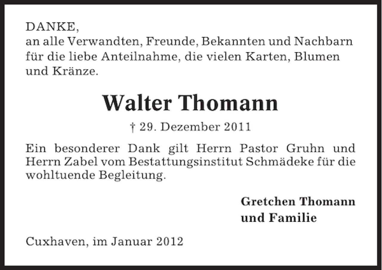 <p>DANKE,<br />an alle Verwandten, Freunde, Bekannten und Nachbarn<br />für die liebe Anteilnahme, die vielen Karten, Blumen<br />und Kränze.</p><p>Walter Thomann<br />† 29. Dezember 2011<br />Ein besonderer Dank gilt Herrn Pastor Gruhn und<br />Herrn Zabel vom Bestattungsinstitut Schmädeke für die<br />wohltuende Begleitung.<br />Gretchen Thomann</p><p>und Familie<br />Cuxhaven, im Januar 2012</p>