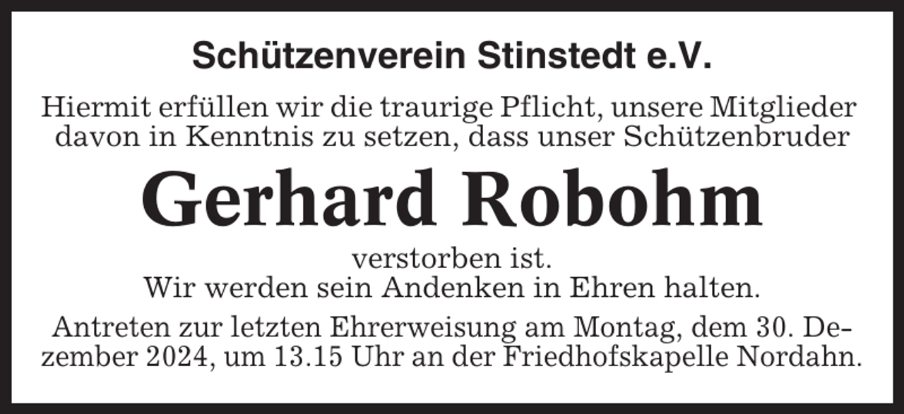 <p>Schützenverein Stinstedt e.V.<br />Hiermit erfüllen wir die traurige Pflicht, unsere Mitglieder<br />davon in Kenntnis zu setzen, dass unser Schützenbruder</p><p>Gerhard Robohm<br />verstorben ist.<br />Wir werden sein Andenken in Ehren halten.<br />Antreten zur letzten Ehrerweisung am Montag, dem 30. Dezember 2024, um 13.15 Uhr an der Friedhofskapelle Nordahn.</p>