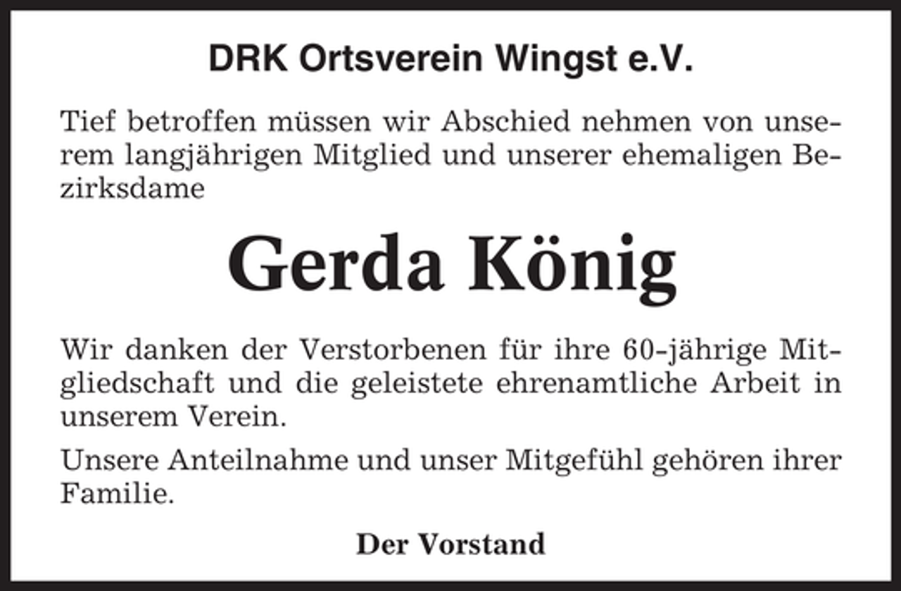 <p>DRK Ortsverein Wingst e.V.<br />Tief betroffen müssen wir Abschied nehmen von unserem langjährigen Mitglied und unserer ehemaligen Bezirksdame</p><p>Gerda König<br />Wir danken der Verstorbenen für ihre 60-jährige Mitgliedschaft und die geleistete ehrenamtliche Arbeit in<br />unserem Verein.<br />Unsere Anteilnahme und unser Mitgefühl gehören ihrer<br />Familie.<br />Der Vorstand</p>