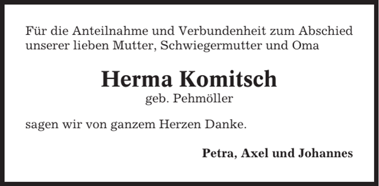 <p>Für die Anteilnahme und Verbundenheit zum Abschied<br />unserer lieben Mutter, Schwiegermutter und Oma</p><p>Herma Komitsch<br />geb. Pehmöller<br />sagen wir von ganzem Herzen Danke.<br />Petra, Axel und Johannes</p>