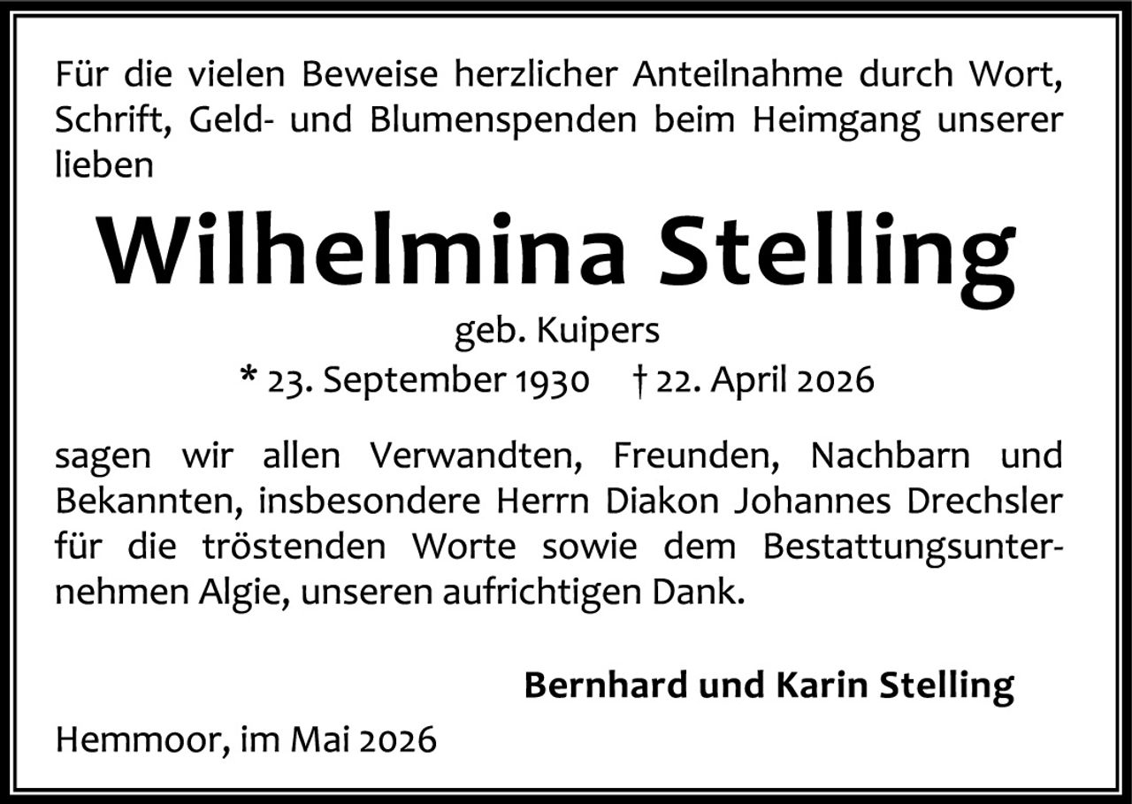 <p>Für die vielen Beweise herzlicher Anteilnahme durch Wort, Schrift, Geld- und Blumenspenden beim Heimgang unserer lieben</p>

<p><strong>Wilhelmina Stelling</strong><br>geb. Kuipers<br>* 23. September 1930   † 22. April 2026</p>

<p>sagen wir allen Verwandten, Freunden, Nachbarn und Bekannten, insbesondere Herrn Diakon Johannes Drechsler für die tröstenden Worte sowie dem Bestattungsunternehmen Algie, unseren aufrichtigen Dank.</p>

<p><strong>Bernhard und Karin Stelling</strong><br>Hermoor, im Mai 2026</p>