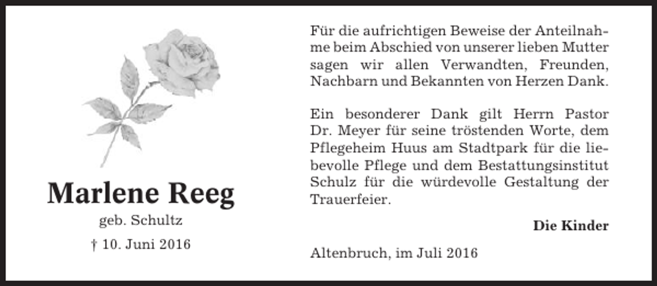 <p>Für die aufrichtigen Beweise der Anteilnahme beim Abschied von unserer lieben Mutter<br />sagen wir allen Verwandten, Freunden,<br />Nachbarn und Bekannten von Herzen Dank.</p><p>Marlene Reeg</p><p>Ein besonderer Dank gilt Herrn Pastor<br />Dr. Meyer für seine tröstenden Worte, dem<br />Pflegeheim Huus am Stadtpark für die liebevolle Pflege und dem Bestattungsinstitut<br />Schulz für die würdevolle Gestaltung der<br />Trauerfeier.</p><p>geb. Schultz<br />† 10. Juni 2016</p><p>Die Kinder<br />Altenbruch, im Juli 2016</p>