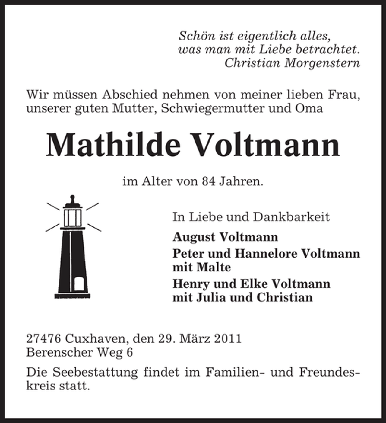 <p>Schön ist eigentlich alles, was man mit Liebe betrachtet. Christian Morgenstern Wir müssen Abschied nehmen von meiner lieben Frau, unserer guten Mutter, Schwiegermutter und Oma</p><p>Mathilde Voltmann<br />im Alter von 84 Jahren. In Liebe und Dankbarkeit August Voltmann Peter und Hannelore Voltmann mit Malte Henry und Elke Voltmann mit Julia und Christian 27476 Cuxhaven, den 29. März 2011 Berenscher Weg 6 Die Seebestattung findet im Familien- und Freundeskreis statt.</p>
