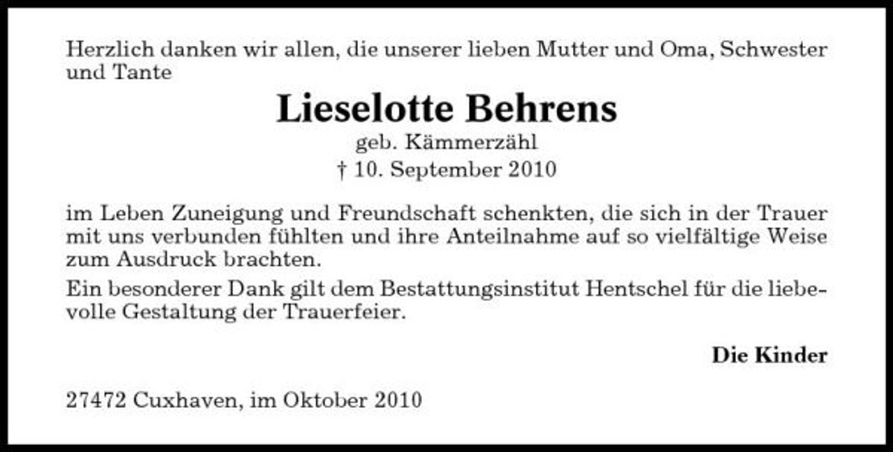 <p>Herzlich danken wir allen, die unserer lieben Mutter und Oma, Schwester und Tante</p><p>Lieselotte Behrens<br />geb. Kämmerzähl † 10. September 2010 im Leben Zuneigung und Freundschaft schenkten, die sich in der Trauer mit uns verbunden fühlten und ihre Anteilnahme auf so vielfältige Weise zum Ausdruck brachten. Ein besonderer Dank gilt dem Bestattungsinstitut Hentschel für die liebevolle Gestaltung der Trauerfeier. Die Kinder 27472 Cuxhaven, im Oktober 2010</p>