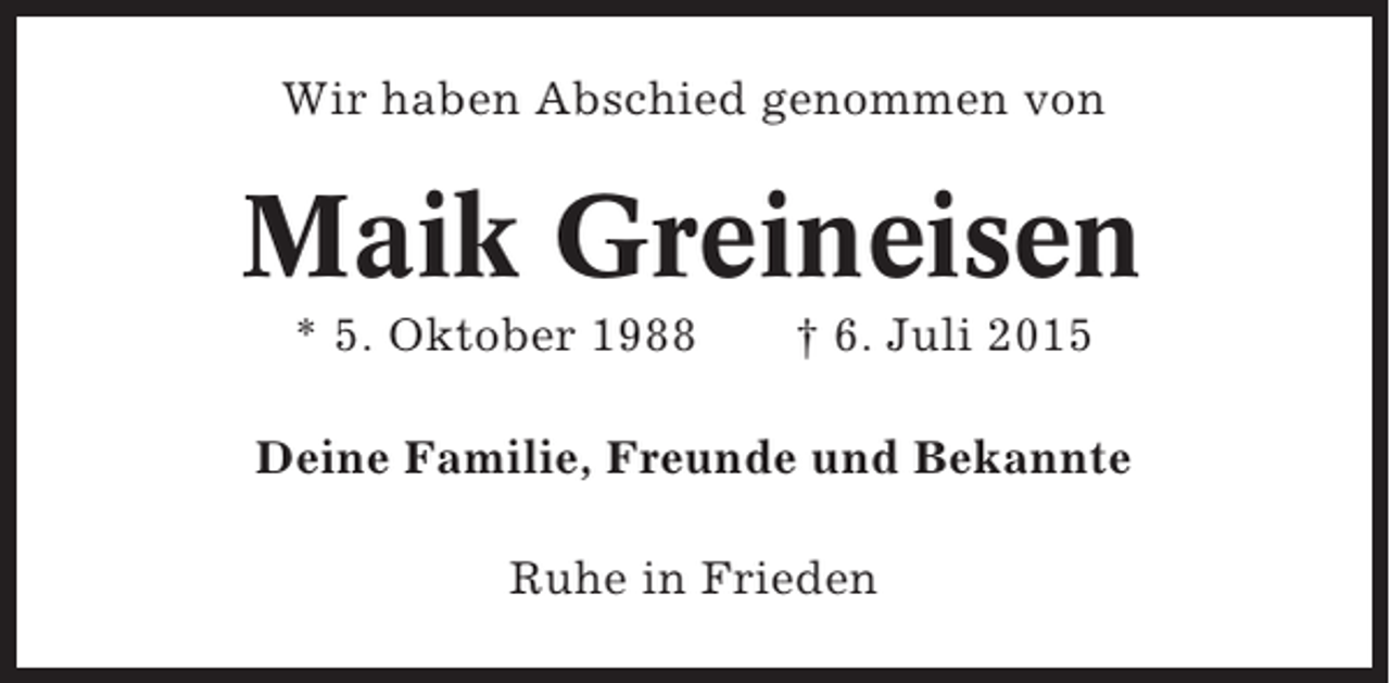 <p>Wir haben Abschied genommen von</p><p>Maik Greineisen<br />* 5. Oktober 1988</p><p>† 6. Juli 2015</p><p>Deine Familie, Freunde und Bekannte<br />Ruhe in Frieden</p>
