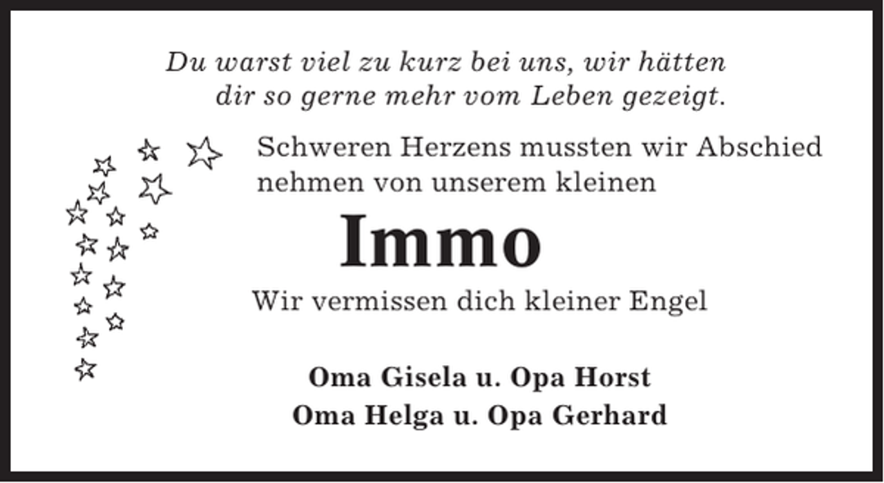 <p>Du warst viel zu kurz bei uns, wir hätten<br />dir so gerne mehr vom Leben gezeigt.<br />Schweren Herzens mussten wir Abschied<br />nehmen von unserem kleinen</p><p>Immo<br />Wir vermissen dich kleiner Engel<br />Oma Gisela u. Opa Horst<br />Oma Helga u. Opa Gerhard</p>