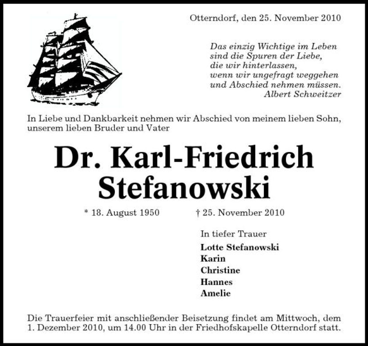 <p>Otterndorf, den 25. November 2010 Das einzig Wichtige im Leben sind die Spuren der Liebe, die wir hinterlassen, wenn wir ungefragt weggehen und Abschied nehmen müssen. Albert Schweitzer In Liebe und Dankbarkeit nehmen wir Abschied von meinem lieben Sohn, unserem lieben Bruder und Vater</p><p>Dr. Karl-Friedrich Stefanowski<br />* 18. August 1950 † 25. November 2010 In tiefer Trauer Lotte Stefanowski Karin Christine Hannes Amelie Die Trauerfeier mit anschließender Beisetzung findet am Mittwoch, dem 1. Dezember 2010, um 14.00 Uhr in der Friedhofskapelle Otterndorf statt.</p>