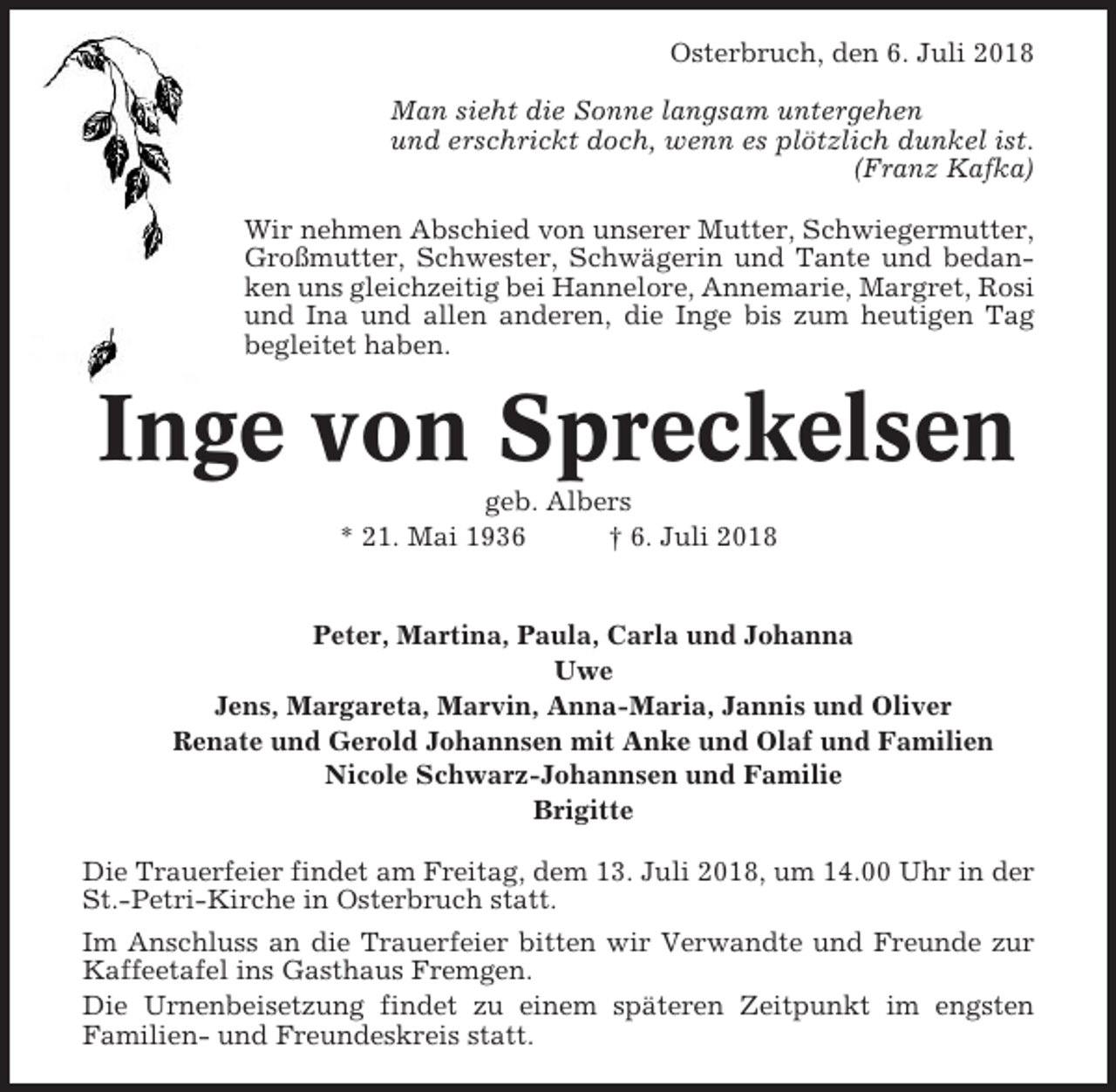 <p>Osterbruch, den 6. Juli 2018<br />Man sieht die Sonne langsam untergehen<br />und erschrickt doch, wenn es plötzlich dunkel ist.<br />(Franz Kafka)<br />Wir nehmen Abschied von unserer Mutter, Schwiegermutter,<br />Großmutter, Schwester, Schwägerin und Tante und bedanken uns gleichzeitig bei Hannelore, Annemarie, Margret, Rosi<br />und Ina und allen anderen, die Inge bis zum heutigen Tag<br />begleitet haben.</p><p>Inge von Spreckelsen<br />geb. Albers<br />* 21. Mai 1936<br />† 6. Juli 2018</p><p>Peter, Martina, Paula, Carla und Johanna<br />Uwe<br />Jens, Margareta, Marvin, Anna-Maria, Jannis und Oliver<br />Renate und Gerold Johannsen mit Anke und Olaf und Familien<br />Nicole Schwarz-Johannsen und Familie<br />Brigitte<br />Die Trauerfeier findet am Freitag, dem 13. Juli 2018, um 14.00 Uhr in der<br />St.-Petri-Kirche in Osterbruch statt.<br />Im Anschluss an die Trauerfeier bitten wir Verwandte und Freunde zur<br />Kaffeetafel ins Gasthaus Fremgen.<br />Die Urnenbeisetzung findet zu einem späteren Zeitpunkt im engsten<br />Familien- und Freundeskreis statt.</p>