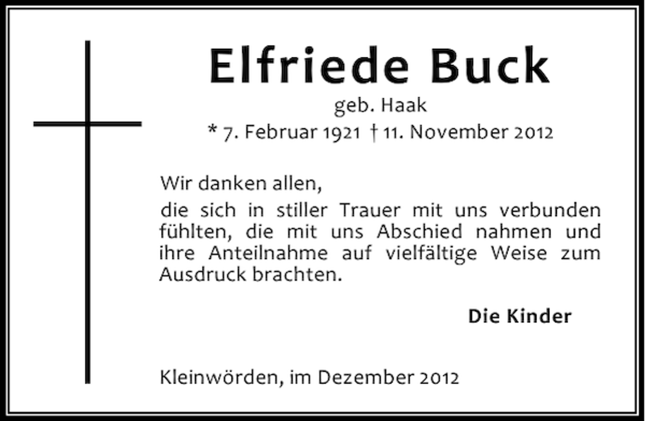 <p>Elfriede Buck</p><p>geb. Haak<br />* 7. Februar 1921 † 11. November 2012<br />Wir danken allen,<br />die sich in stiller Trauer mit uns verbunden<br />fühlten, die mit uns Abschied nahmen und<br />ihre Anteilnahme auf vielfältige Weise zum<br />Ausdruck brachten.<br />Die Kinder<br />Kleinwörden, im Dezember 2012</p>