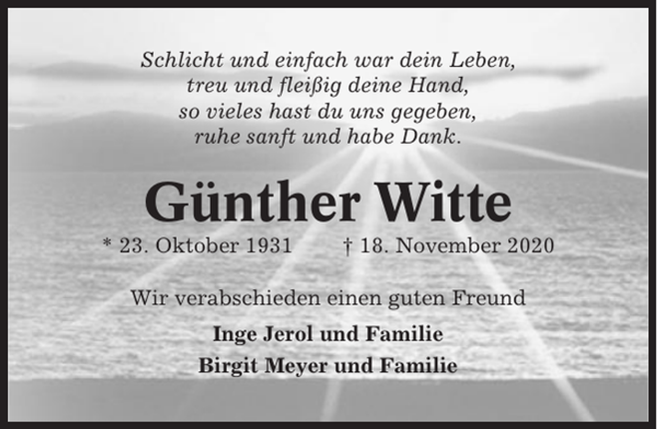 <p>Schlicht und einfach war dein Leben,<br />treu und fleißig deine Hand,<br />so vieles hast du uns gegeben,<br />ruhe sanft und habe Dank.</p><p>Günther Witte<br />* 23. Oktober 1931</p><p>† 18. November 2020</p><p>Wir verabschieden einen guten Freund<br />Inge Jerol und Familie<br />Birgit Meyer und Familie</p>