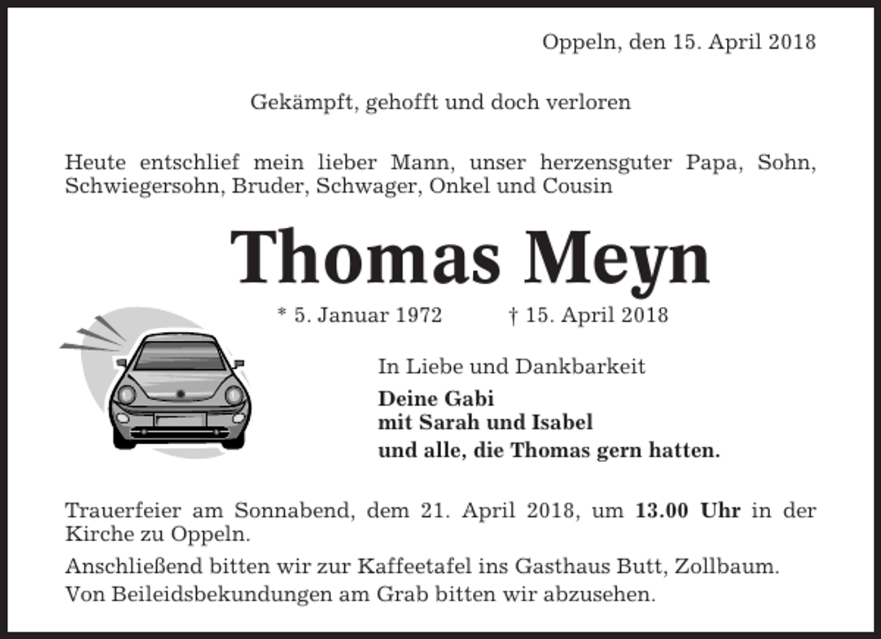 <p>Oppeln, den 15. April 2018<br />Gekämpft, gehofft und doch verloren<br />Heute entschlief mein lieber Mann, unser herzensguter Papa, Sohn,<br />Schwiegersohn, Bruder, Schwager, Onkel und Cousin</p><p>Thomas Meyn<br />* 5. Januar 1972</p><p>† 15. April 2018</p><p>In Liebe und Dankbarkeit<br />Deine Gabi<br />mit Sarah und Isabel<br />und alle, die Thomas gern hatten.<br />Trauerfeier am Sonnabend, dem 21. April 2018, um 13.00 Uhr in der<br />Kirche zu Oppeln.<br />Anschließend bitten wir zur Kaffeetafel ins Gasthaus Butt, Zollbaum.<br />Von Beileidsbekundungen am Grab bitten wir abzusehen.</p>