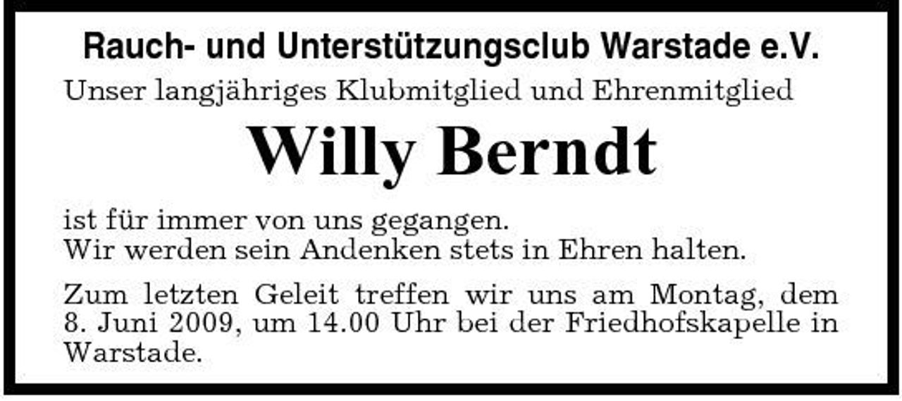 <p>Rauch- und Unterstützungsclub Warstade e.V.<br />Unser langjähriges Klubmitglied und Ehrenmitglied</p><p>Willy Berndt<br />ist für immer von uns gegangen. Wir werden sein Andenken stets in Ehren halten. Zum letzten Geleit treffen wir uns am Montag, dem 8. Juni 2009, um 14.00 Uhr bei der Friedhofskapelle in Warstade.</p>