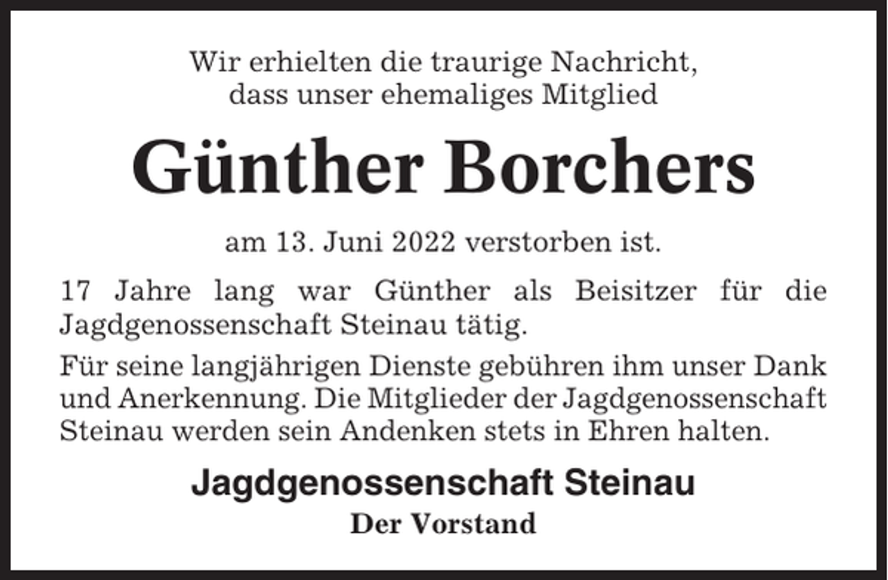 <p>Wir erhielten die traurige Nachricht,<br />dass unser ehemaliges Mitglied</p><p>Günther Borchers<br />am 13. Juni 2022 verstorben ist.<br />17 Jahre lang war Günther als Beisitzer für die<br />Jagdgenossenschaft Steinau tätig.<br />Für seine langjährigen Dienste gebühren ihm unser Dank<br />und Anerkennung. Die Mitglieder der Jagdgenossenschaft<br />Steinau werden sein Andenken stets in Ehren halten.</p><p>Jagdgenossenschaft Steinau<br />Der Vorstand</p>