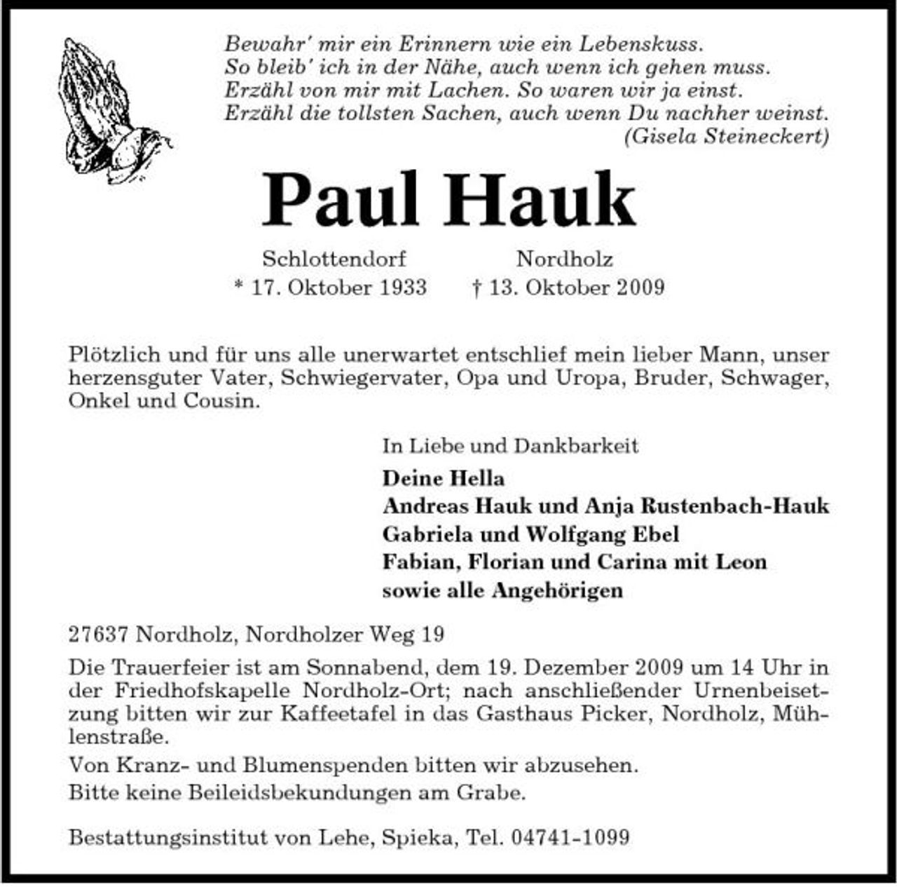 <p>Bewahr' mir ein Erinnern wie ein Lebenskuss. So bleib' ich in der Nähe, auch wenn ich gehen muss. Erzähl von mir mit Lachen. So waren wir ja einst. Erzähl die tollsten Sachen, auch wenn Du nachher weinst. (Gisela Steineckert)</p><p>Paul Hauk<br />Schlottendorf * 17. Oktober 1933 Nordholz † 13. Oktober 2009 Plötzlich und für uns alle unerwartet entschlief mein lieber Mann, unser herzensguter Vater, Schwiegervater, Opa und Uropa, Bruder, Schwager, Onkel und Cousin.<br />In Liebe und Dankbarkeit</p><p>Deine Hella Andreas Hauk und Anja Rustenbach-Hauk Gabriela und Wolfgang Ebel Fabian, Florian und Carina mit Leon sowie alle Angehörigen 27637 Nordholz, Nordholzer Weg 19 Die Trauerfeier ist am Sonnabend, dem 19. Dezember 2009 um 14 Uhr in der Friedhofskapelle Nordholz-Ort; nach anschließender Urnenbeisetzung bitten wir zur Kaffeetafel in das Gasthaus Picker, Nordholz, Mühlenstraße. Von Kranz- und Blumenspenden bitten wir abzusehen. Bitte keine Beileidsbekundungen am Grabe. Bestattungsinstitut von Lehe, Spieka, Tel. 04741-1099</p>