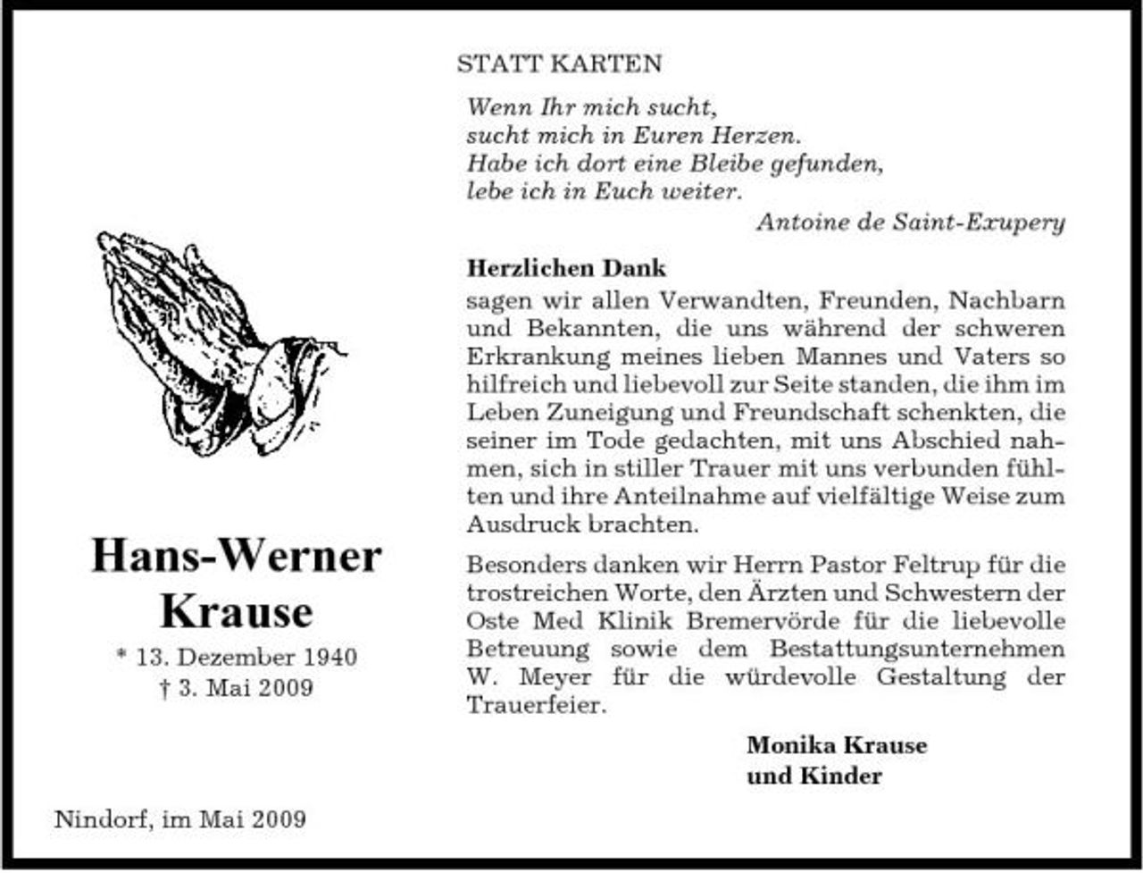 <p>STATT KARTEN Wenn Ihr mich sucht, sucht mich in Euren Herzen. Habe ich dort eine Bleibe gefunden, lebe ich in Euch weiter. Antoine de Saint-Exupery Herzlichen Dank sagen wir allen Verwandten, Freunden, Nachbarn und Bekannten, die uns während der schweren Erkrankung meines lieben Mannes und Vaters so hilfreich und liebevoll zur Seite standen, die ihm im Leben Zuneigung und Freundschaft schenkten, die seiner im Tode gedachten, mit uns Abschied nahmen, sich in stiller Trauer mit uns verbunden fühlten und ihre Anteilnahme auf vielfältige Weise zum Ausdruck brachten.</p><p>Hans-Werner Krause<br />* 13. Dezember 1940 † 3. Mai 2009</p><p>Besonders danken wir Herrn Pastor Feltrup für die trostreichen Worte, den Ärzten und Schwestern der Oste Med Klinik Bremervörde für die liebevolle Betreuung sowie dem Bestattungsunternehmen W. Meyer für die würdevolle Gestaltung der Trauerfeier. Monika Krause und Kinder</p><p>Nindorf, im Mai 2009</p>
