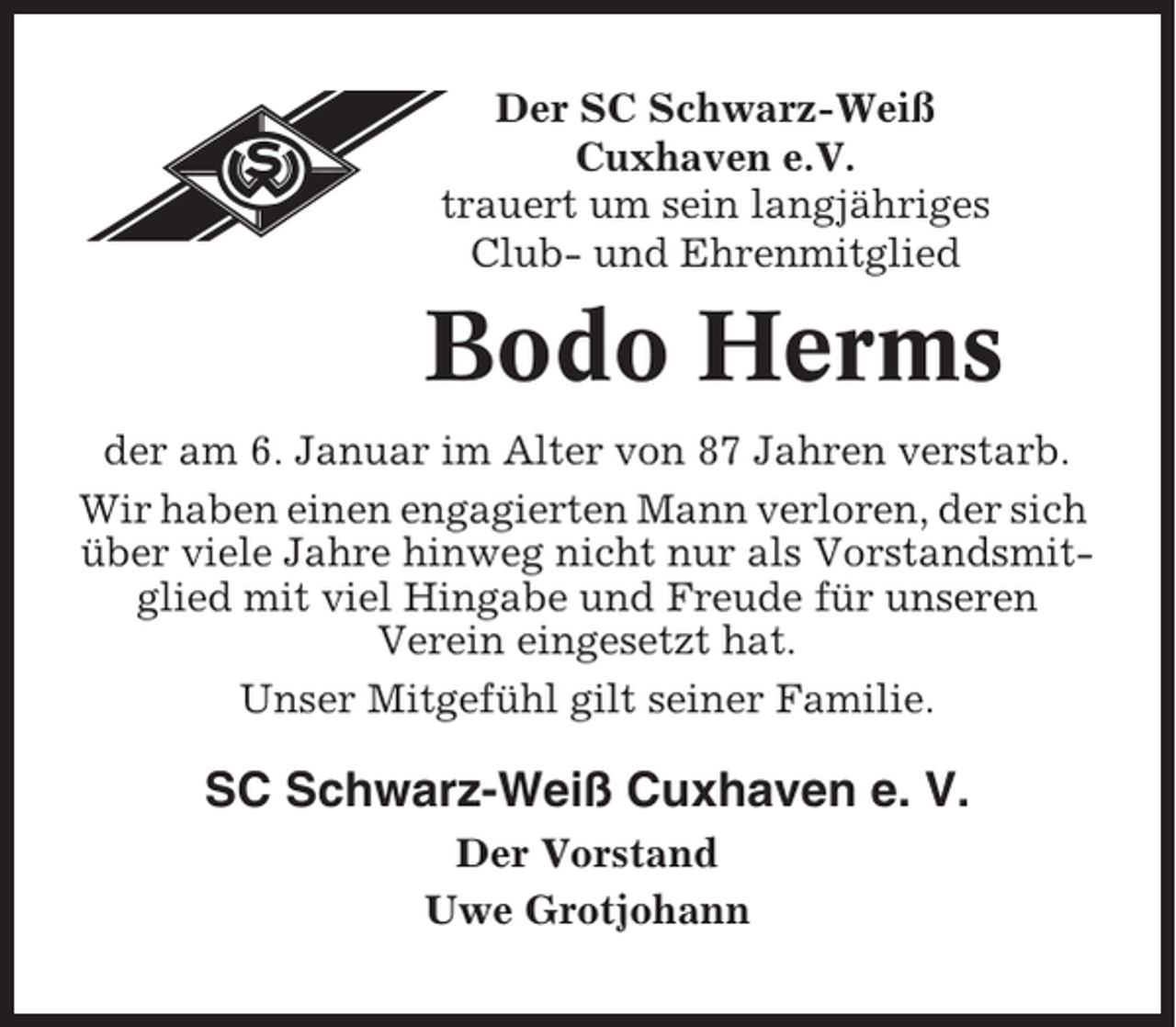 <p>Der SC Schwarz-Weiß<br />Cuxhaven e.V.<br />trauert um sein langjähriges<br />Club- und Ehrenmitglied</p><p>Bodo Herms<br />der am 6. Januar im Alter von 87 Jahren verstarb.<br />Wir haben einen engagierten Mann verloren, der sich<br />über viele Jahre hinweg nicht nur als Vorstandsmitglied mit viel Hingabe und Freude für unseren<br />Verein eingesetzt hat.<br />Unser Mitgefühl gilt seiner Familie.</p><p>SC Schwarz-Weiß Cuxhaven e. V.<br />Der Vorstand<br />Uwe Grotjohann</p>