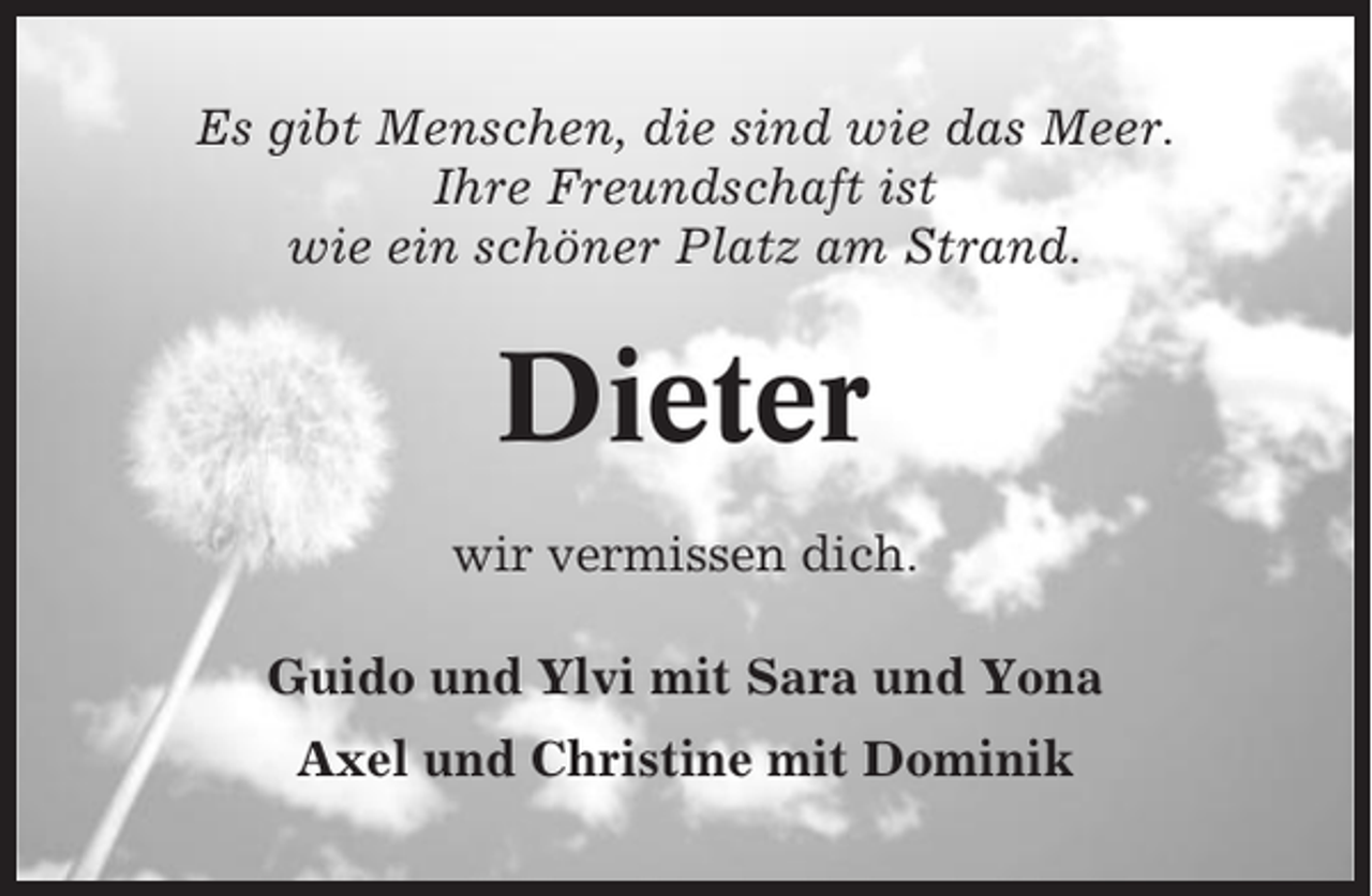 <p>Es gibt Menschen, die sind wie das Meer.<br />Ihre Freundschaft ist<br />wie ein schöner Platz am Strand.</p><p>Dieter<br />wir vermissen dich.<br />Guido und Ylvi mit Sara und Yona<br />Axel und Christine mit Dominik</p>
