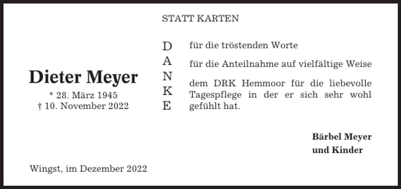<p>STATT KARTEN</p><p>Dieter Meyer<br />* 28. März 1945<br />† 10. November 2022</p><p>D<br />A<br />N<br />K<br />E</p><p>für die tröstenden Worte<br />für die Anteilnahme auf vielfältige Weise<br />dem DRK Hemmoor für die liebevolle<br />Tagespflege in der er sich sehr wohl<br />gefühlt hat.<br />Bärbel Meyer<br />und Kinder</p><p>Wingst, im Dezember 2022</p>
