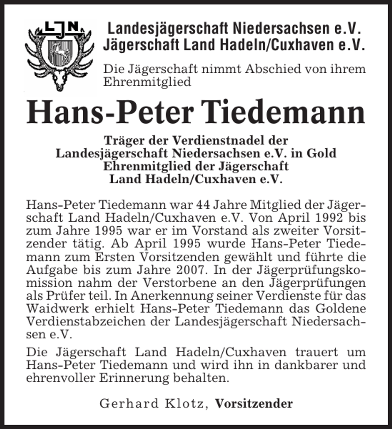 <p>Landesjägerschaft Niedersachsen e.V.<br />Jägerschaft Land Hadeln/Cuxhaven e.V.<br />Die Jägerschaft nimmt Abschied von ihrem<br />Ehrenmitglied</p><p>Hans-Peter Tiedemann<br />Träger der Verdienstnadel der<br />Landesjägerschaft Niedersachsen e.V. in Gold<br />Ehrenmitglied der Jägerschaft<br />Land Hadeln/Cuxhaven e.V.<br />Hans-Peter Tiedemann war 44 Jahre Mitglied der Jägerschaft Land Hadeln/Cuxhaven e.V. Von April 1992 bis<br />zum Jahre 1995 war er im Vorstand als zweiter Vorsitzender tätig. Ab April 1995 wurde Hans-Peter Tiedemann zum Ersten Vorsitzenden gewählt und führte die<br />Aufgabe bis zum Jahre 2007. In der Jägerprüfungskomission nahm der Verstorbene an den Jägerprüfungen<br />als Prüfer teil. In Anerkennung seiner Verdienste für das<br />Waidwerk erhielt Hans-Peter Tiedemann das Goldene<br />Verdienstabzeichen der Landesjägerschaft Niedersachsen e.V.<br />Die Jägerschaft Land Hadeln/Cuxhaven trauert um<br />Hans-Peter Tiedemann und wird ihn in dankbarer und<br />ehrenvoller Erinnerung behalten.<br />Gerhard Klotz, Vorsitzender</p>