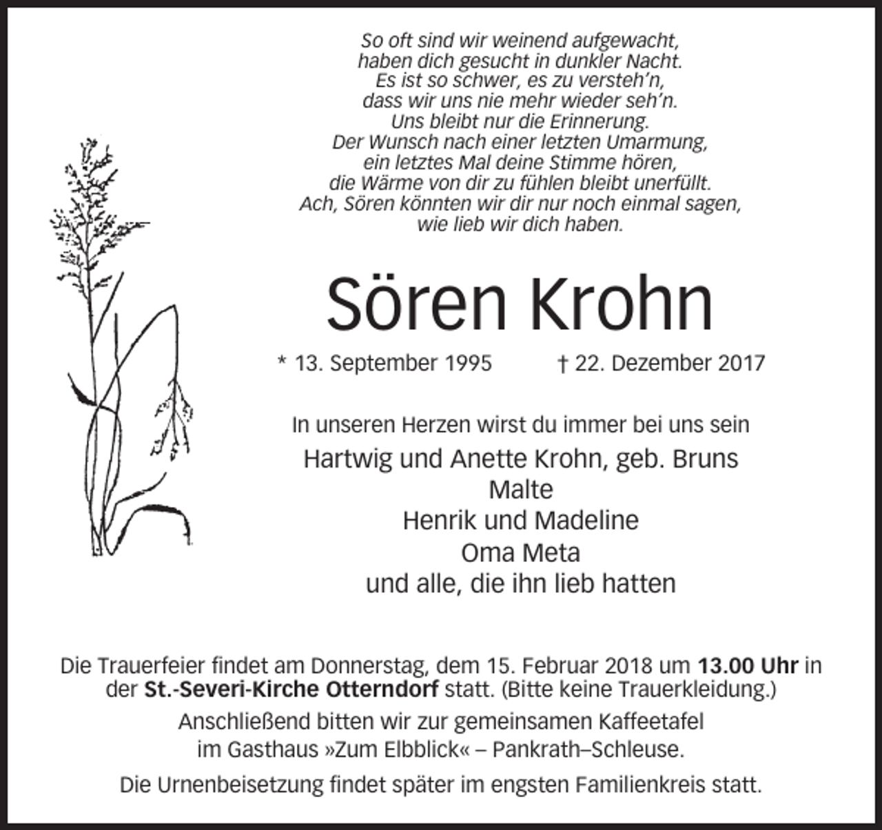 <p>So oft sind wir weinend aufgewacht,<br />haben dich gesucht in dunkler Nacht.<br />Es ist so schwer, es zu versteh’n,<br />dass wir uns nie mehr wieder seh’n.<br />Uns bleibt nur die Erinnerung.<br />Der Wunsch nach einer letzten Umarmung,<br />ein letztes Mal deine Stimme hören,<br />die Wärme von dir zu fühlen bleibt unerfüllt.<br />Ach, Sören könnten wir dir nur noch einmal sagen,<br />wie lieb wir dich haben.</p><p>Sören Krohn<br />* 13. September 1995</p><p>† 22. Dezember 2017</p><p>In unseren Herzen wirst du immer bei uns sein</p><p>Hartwig und Anette Krohn, geb. Bruns<br />Malte<br />Henrik und Madeline<br />Oma Meta<br />und alle, die ihn lieb hatten<br />Die Trauerfeier findet am Donnerstag, dem 15. Februar 2018 um 13.00 Uhr in<br />der St.-Severi-Kirche Otterndorf statt. (Bitte keine Trauerkleidung.)<br />Anschließend bitten wir zur gemeinsamen Kaffeetafel<br />im Gasthaus »Zum Elbblick« – Pankrath–Schleuse.<br />Die Urnenbeisetzung findet später im engsten Familienkreis statt.</p>