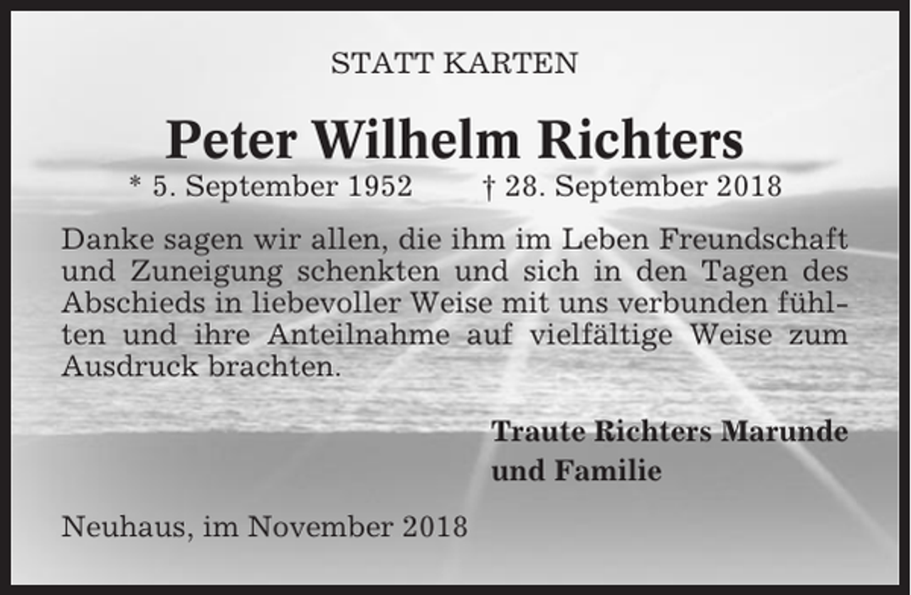 <p>STATT KARTEN</p><p>Peter Wilhelm Richters<br />* 5. September 1952</p><p>† 28. September 2018</p><p>Danke sagen wir allen, die ihm im Leben Freundschaft<br />und Zuneigung schenkten und sich in den Tagen des<br />Abschieds in liebevoller Weise mit uns verbunden fühlten und ihre Anteilnahme auf vielfältige Weise zum<br />Ausdruck brachten.<br />Traute Richters Marunde<br />und Familie<br />Neuhaus, im November 2018</p>