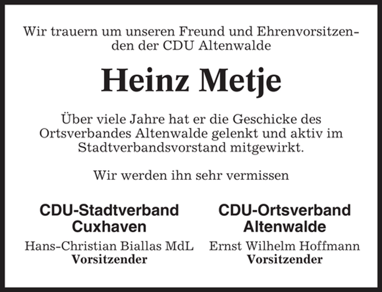 <p>Wir trauern um unseren Freund und Ehrenvorsitzenden der CDU Altenwalde</p><p>Heinz Metje<br />Über viele Jahre hat er die Geschicke des Ortsverbandes Altenwalde gelenkt und aktiv im Stadtverbandsvorstand mitgewirkt. Wir werden ihn sehr vermissen</p><p>CDU-Stadtverband Cuxhaven<br />Hans-Christian Biallas MdL Vorsitzender</p><p>CDU-Ortsverband Altenwalde<br />Ernst Wilhelm Hoffmann Vorsitzender</p>