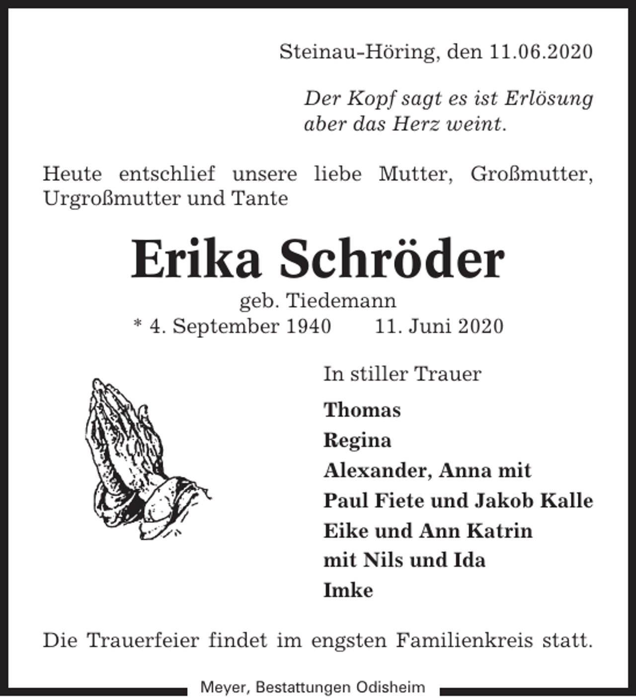<p>Steinau-Höring, den 11.06.2020<br />Der Kopf sagt es ist Erlösung<br />aber das Herz weint.<br />Heute entschlief unsere liebe Mutter, Großmutter,<br />Urgroßmutter und Tante</p><p>Erika Schröder<br />geb. Tiedemann<br />* 4. September 1940<br />11. Juni 2020<br />In stiller Trauer<br />Thomas<br />Regina<br />Alexander, Anna mit<br />Paul Fiete und Jakob Kalle<br />Eike und Ann Katrin<br />mit Nils und Ida<br />Imke<br />Die Trauerfeier findet im engsten Familienkreis statt.<br />Meyer, Bestattungen Odisheim</p>