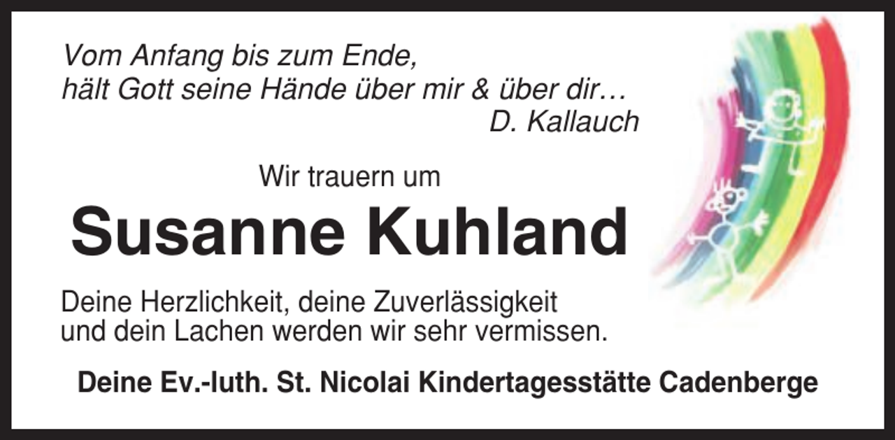 <p>Vom Anfang bis zum Ende,<br />hält Gott seine Hände über mir &amp; über dir…<br />D. Kallauch<br />Wir trauern um</p><p>Susanne Kuhland<br />Deine Herzlichkeit, deine Zuverlässigkeit<br />und dein Lachen werden wir sehr vermissen.<br />Deine Ev.-luth. St. Nicolai Kindertagesstätte Cadenberge</p>