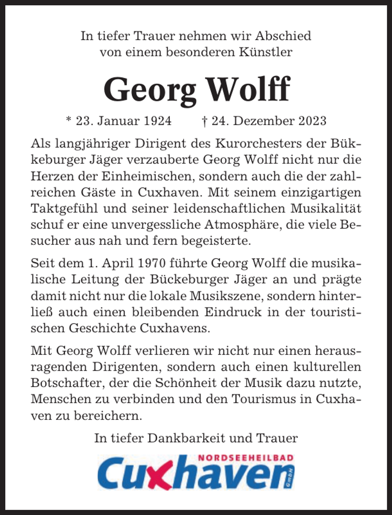 <p>In tiefer Trauer nehmen wir Abschied<br />von einem besonderen Künstler</p><p>Georg Wolff<br />* 23. Januar 1924</p><p>† 24. Dezember 2023</p><p>Als langjähriger Dirigent des Kurorchesters der Bükkeburger Jäger verzauberte Georg Wolff nicht nur die<br />Herzen der Einheimischen, sondern auch die der zahlreichen Gäste in Cuxhaven. Mit seinem einzigartigen<br />Taktgefühl und seiner leidenschaftlichen Musikalität<br />schuf er eine unvergessliche Atmosphäre, die viele Besucher aus nah und fern begeisterte.<br />Seit dem 1. April 1970 führte Georg Wolff die musikalische Leitung der Bückeburger Jäger an und prägte<br />damit nicht nur die lokale Musikszene, sondern hinterließ auch einen bleibenden Eindruck in der touristischen Geschichte Cuxhavens.<br />Mit Georg Wolff verlieren wir nicht nur einen herausragenden Dirigenten, sondern auch einen kulturellen<br />Botschafter, der die Schönheit der Musik dazu nutzte,<br />Menschen zu verbinden und den Tourismus in Cuxhaven zu bereichern.<br />In tiefer Dankbarkeit und Trauer</p>
