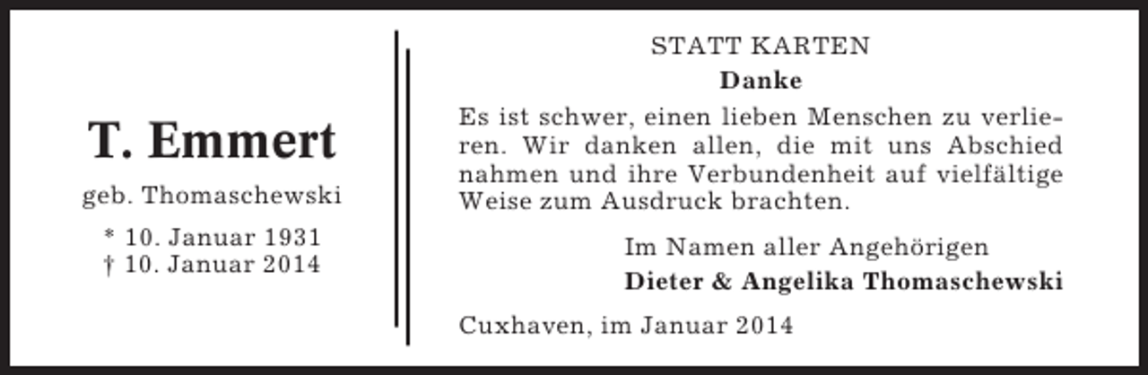 <p>T. Emmert<br />geb. Thomaschewski<br />* 10. Januar 1931<br />† 10. Januar 2014</p><p>STATT KARTEN<br />Danke<br />Es ist schwer, einen lieben Menschen zu verlieren. Wir danken allen, die mit uns Abschied<br />nahmen und ihre Verbundenheit auf vielfältige<br />Weise zum Ausdruck brachten.<br />Im Namen aller Angehörigen<br />Dieter &amp; Angelika Thomaschewski<br />Cuxhaven, im Januar 2014</p>