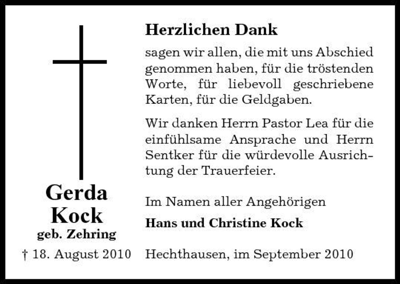 <p>Herzlichen Dank<br />sagen wir allen, die mit uns Abschied genommen haben, für die tröstenden Worte, für liebevoll geschriebene Karten, für die Geldgaben. Wir danken Herrn Pastor Lea für die einfühlsame Ansprache und Herrn Sentker für die würdevolle Ausrichtung der Trauerfeier.</p><p>Gerda Kock<br />geb. Zehring † 18. August 2010</p><p>Im Namen aller Angehörigen Hans und Christine Kock Hechthausen, im September 2010</p>