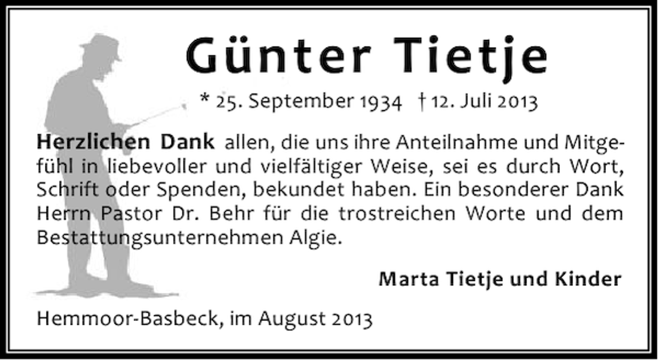 <p>Günter Tietje<br />* 25. September 1934 † 12. Juli 2013</p><p>Herzlichen Dank allen, die uns ihre Anteilnahme und Mitgefühl in liebevoller und vielfältiger Weise, sei es durch Wort,<br />Schrift oder Spenden, bekundet haben. Ein besonderer Dank<br />Herrn Pastor Dr. Behr für die trostreichen Worte und dem<br />Bestattungsunternehmen Algie.<br />Marta Tietje und Kinder<br />Hemmoor-Basbeck, im August 2013</p>