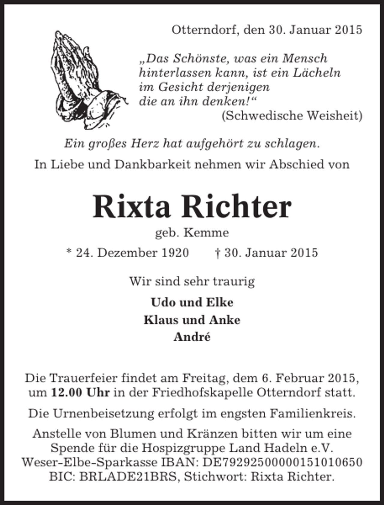 <p>Otterndorf, den 30. Januar 2015<br />„Das Schönste, was ein Mensch<br />hinterlassen kann, ist ein Lächeln<br />im Gesicht derjenigen<br />die an ihn denken!“<br />(Schwedische Weisheit)<br />Ein großes Herz hat aufgehört zu schlagen.<br />In Liebe und Dankbarkeit nehmen wir Abschied von</p><p>Rixta Richter<br />geb. Kemme<br />* 24. Dezember 1920</p><p>† 30. Januar 2015</p><p>Wir sind sehr traurig<br />Udo und Elke<br />Klaus und Anke<br />André<br />Die Trauerfeier findet am Freitag, dem 6. Februar 2015,<br />um 12.00 Uhr in der Friedhofskapelle Otterndorf statt.<br />Die Urnenbeisetzung erfolgt im engsten Familienkreis.<br />Anstelle von Blumen und Kränzen bitten wir um eine<br />Spende für die Hospizgruppe Land Hadeln e.V.<br />Weser-Elbe-Sparkasse IBAN: DE79292500000151010650<br />BIC: BRLADE21BRS, Stichwort: Rixta Richter.</p>