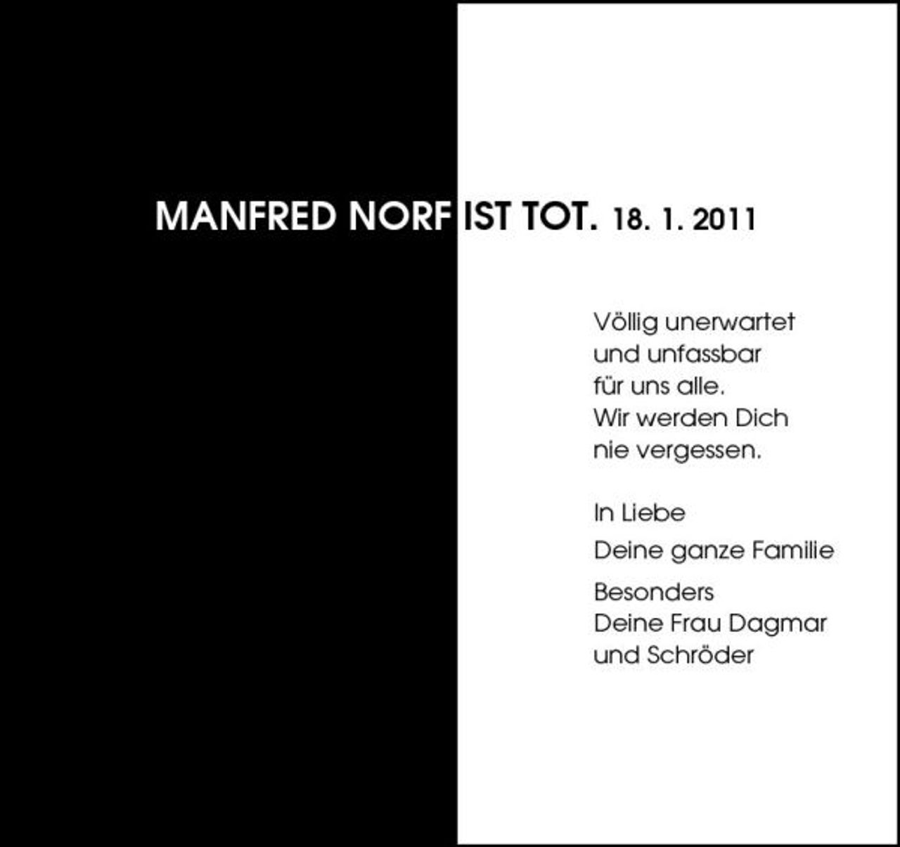 <p>MANFRED NORF IST TOT. 18. 1. 2011<br />Völlig unerwartet und unfassbar für uns alle. Wir werden Dich nie vergessen. In Liebe Deine ganze Familie Besonders Deine Frau Dagmar und Schröder</p>