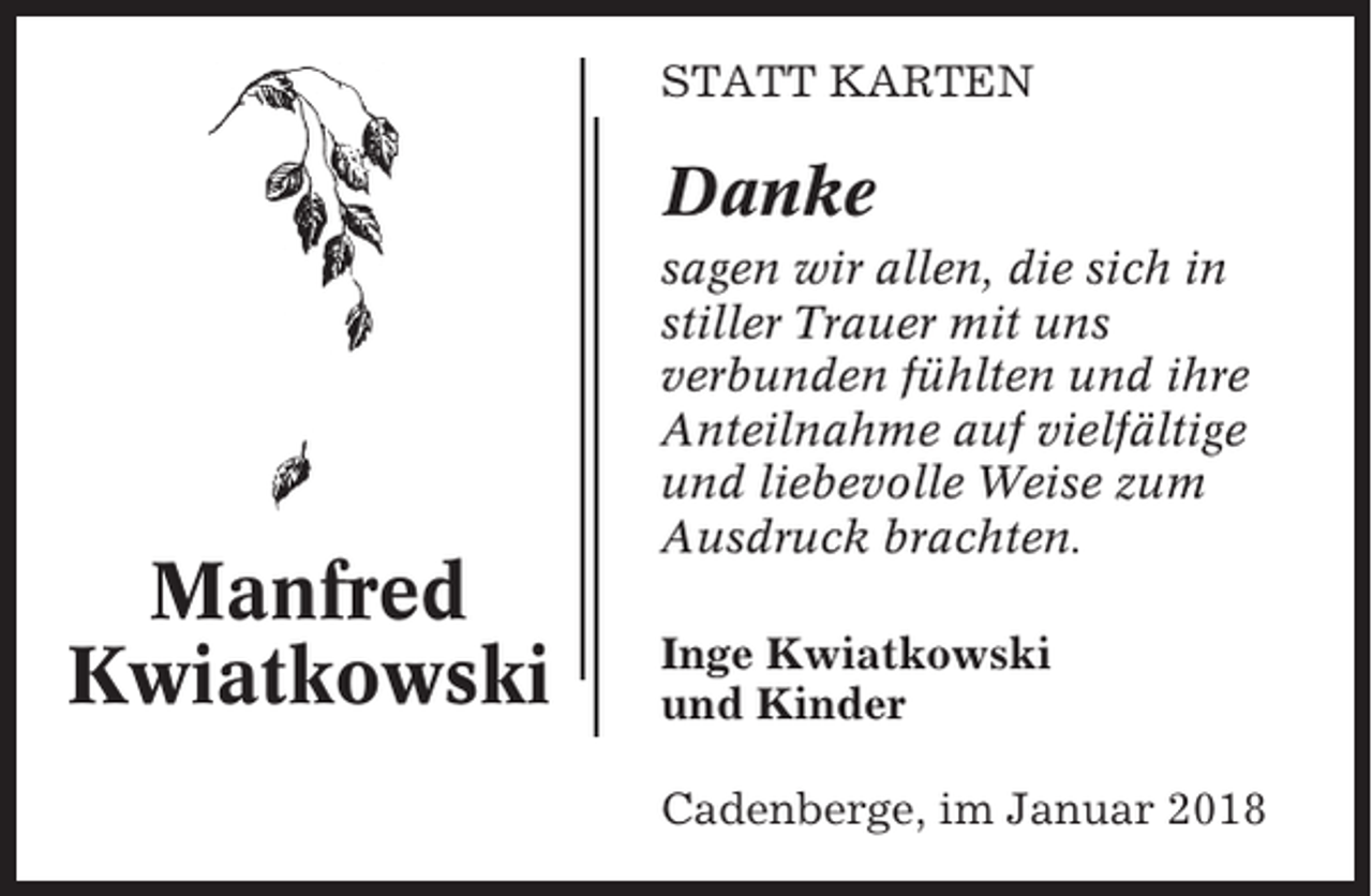 <p>STATT KARTEN</p><p>Danke</p><p>Manfred<br />Kwiatkowski</p><p>sagen wir allen, die sich in<br />stiller Trauer mit uns<br />verbunden fühlten und ihre<br />Anteilnahme auf vielfältige<br />und liebevolle Weise zum<br />Ausdruck brachten.<br />Inge Kwiatkowski<br />und Kinder<br />Cadenberge, im Januar 2018</p>