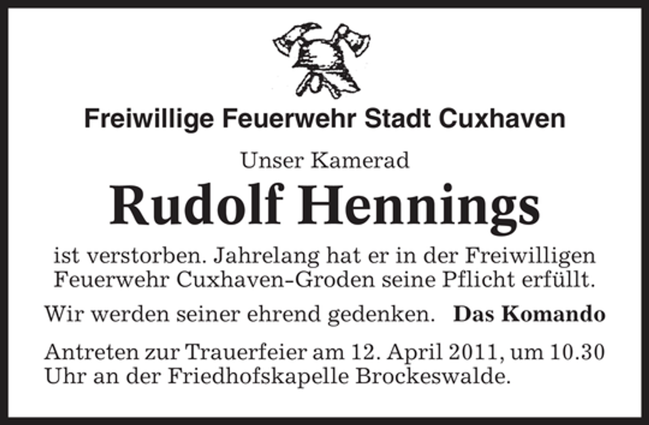<p>Freiwillige Feuerwehr Stadt Cuxhaven<br />Unser Kamerad</p><p>Rudolf Hennings<br />ist verstorben. Jahrelang hat er in der Freiwilligen Feuerwehr Cuxhaven-Groden seine Pflicht erfüllt. Wir werden seiner ehrend gedenken. Das Komando Antreten zur Trauerfeier am 12. April 2011, um 10.30 Uhr an der Friedhofskapelle Brockeswalde.</p>