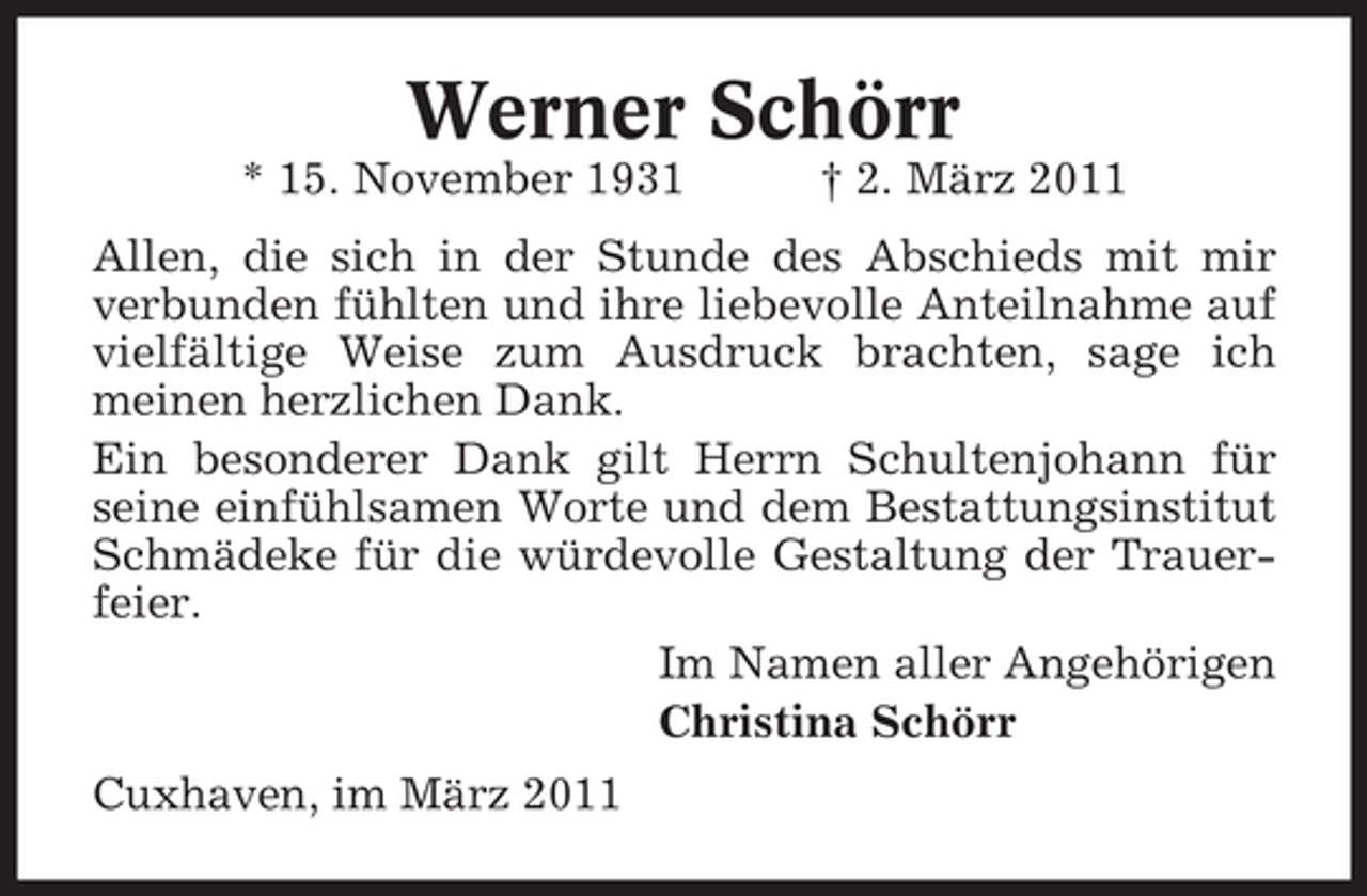 <p>Werner Schörr<br />* 15. November 1931 † 2. März 2011 Allen, die sich in der Stunde des Abschieds mit mir verbunden fühlten und ihre liebevolle Anteilnahme auf vielfältige Weise zum Ausdruck brachten, sage ich meinen herzlichen Dank. Ein besonderer Dank gilt Herrn Schultenjohann für seine einfühlsamen Worte und dem Bestattungsinstitut Schmädeke für die würdevolle Gestaltung der Trauerfeier. Im Namen aller Angehörigen Christina Schörr Cuxhaven, im März 2011</p>