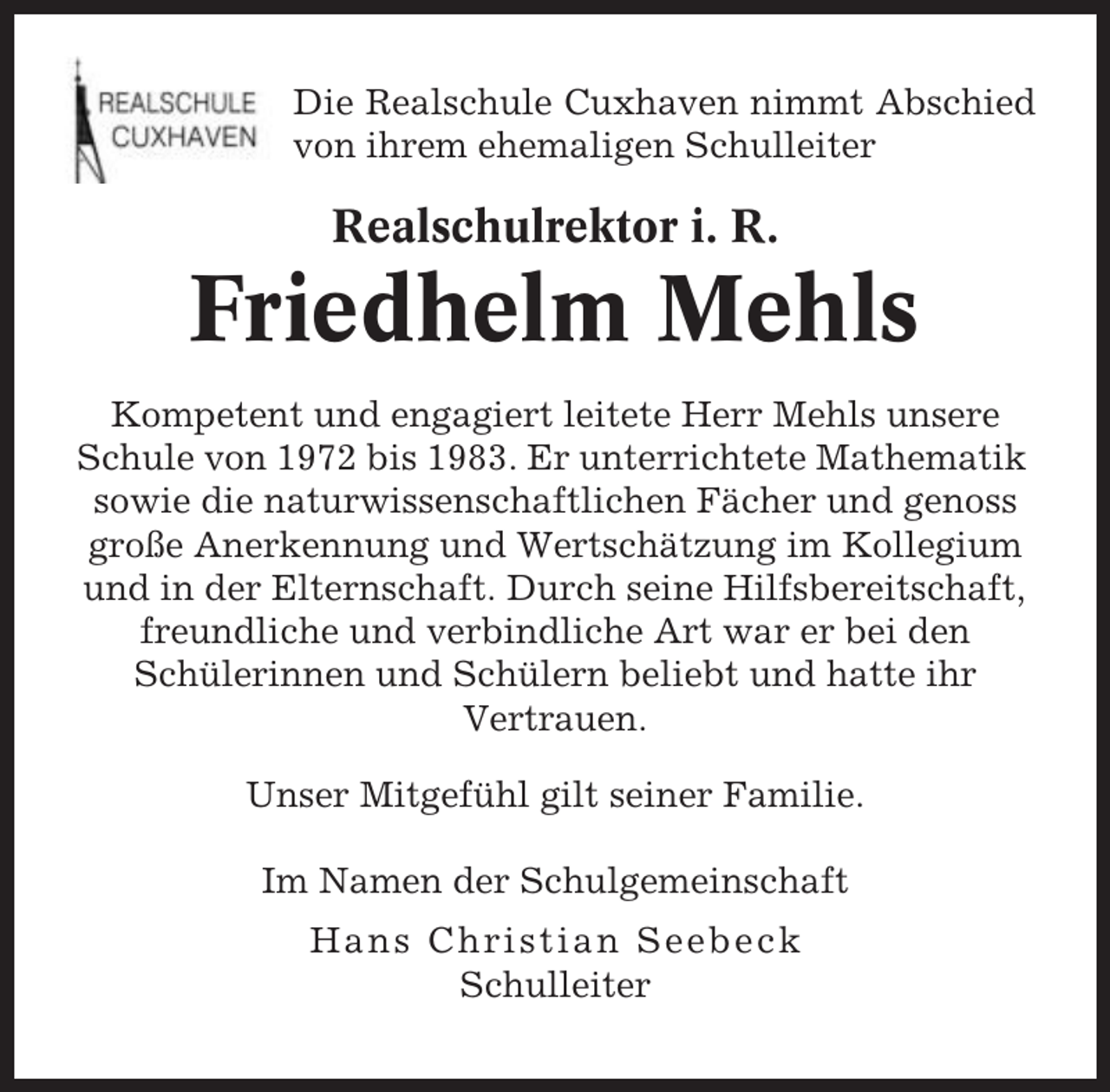 <p>Die Realschule Cuxhaven nimmt Abschied<br />von ihrem ehemaligen Schulleiter</p><p>Realschulrektor i. R.</p><p>Friedhelm Mehls<br />Kompetent und engagiert leitete Herr Mehls unsere<br />Schule von 1972 bis 1983. Er unterrichtete Mathematik<br />sowie die naturwissenschaftlichen Fächer und genoss<br />große Anerkennung und Wertschätzung im Kollegium<br />und in der Elternschaft. Durch seine Hilfsbereitschaft,<br />freundliche und verbindliche Art war er bei den<br />Schülerinnen und Schülern beliebt und hatte ihr<br />Vertrauen.<br />Unser Mitgefühl gilt seiner Familie.<br />Im Namen der Schulgemeinschaft<br />Hans Christian Seebeck<br />Schulleiter</p>