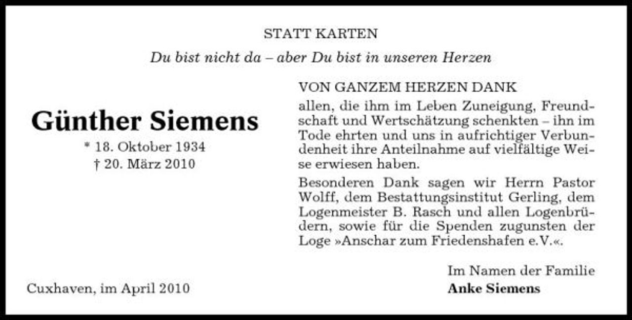 <p>STATT KARTEN</p><p>Du bist nicht da – aber Du bist in unseren Herzen<br />VON GANZEM HERZEN DANK allen, die ihm im Leben Zuneigung, Freundschaft und Wertschätzung schenkten – ihn im Tode ehrten und uns in aufrichtiger Verbundenheit ihre Anteilnahme auf vielfältige Weise erwiesen haben. Besonderen Dank sagen wir Herrn Pastor Wolff, dem Bestattungsinstitut Gerling, dem Logenmeister B. Rasch und allen Logenbrüdern, sowie für die Spenden zugunsten der Loge »Anschar zum Friedenshafen e.V.«. Im Namen der Familie Anke Siemens</p><p>Günther Siemens<br />* 18. Oktober 1934 † 20. März 2010</p><p>Cuxhaven, im April 2010</p>