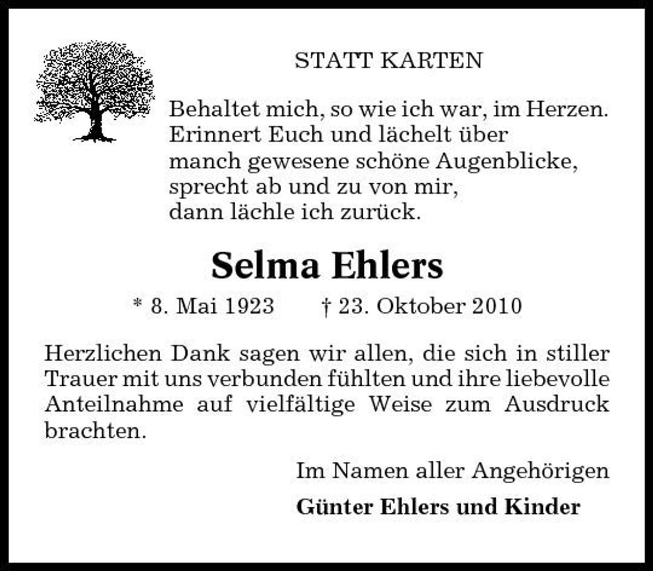 <p>STATT KARTEN Behaltet mich, so wie ich war, im Herzen. Erinnert Euch und lächelt über manch gewesene schöne Augenblicke, sprecht ab und zu von mir, dann lächle ich zurück.</p><p>Selma Ehlers<br />* 8. Mai 1923 † 23. Oktober 2010 Herzlichen Dank sagen wir allen, die sich in stiller Trauer mit uns verbunden fühlten und ihre liebevolle Anteilnahme auf vielfältige Weise zum Ausdruck brachten. Im Namen aller Angehörigen Günter Ehlers und Kinder</p>
