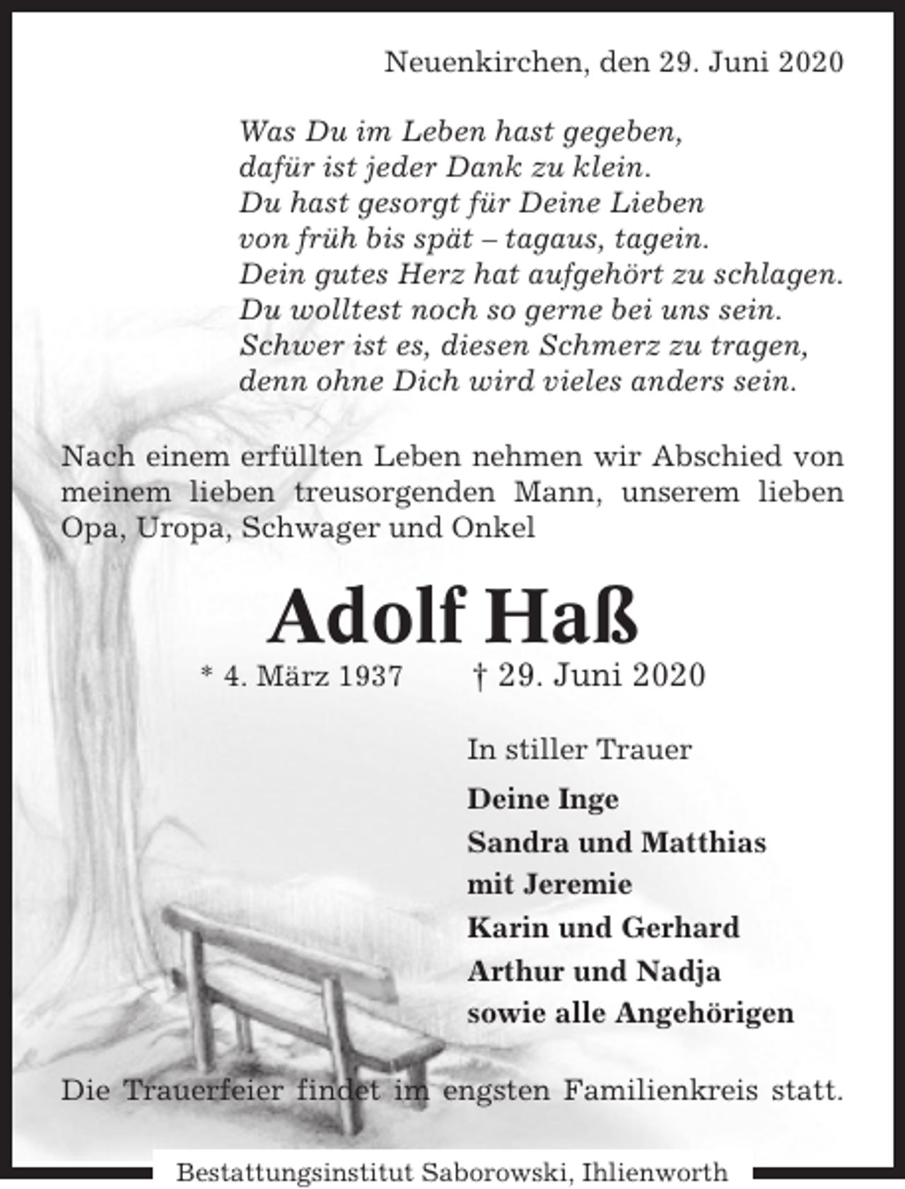 <p>Neuenkirchen, den 29. Juni 2020<br />Was Du im Leben hast gegeben,<br />dafür ist jeder Dank zu klein.<br />Du hast gesorgt für Deine Lieben<br />von früh bis spät – tagaus, tagein.<br />Dein gutes Herz hat aufgehört zu schlagen.<br />Du wolltest noch so gerne bei uns sein.<br />Schwer ist es, diesen Schmerz zu tragen,<br />denn ohne Dich wird vieles anders sein.<br />Nach einem erfüllten Leben nehmen wir Abschied von<br />meinem lieben treusorgenden Mann, unserem lieben<br />Opa, Uropa, Schwager und Onkel</p><p>Adolf Haß<br />* 4. März 1937</p><p>† 29. Juni 2020<br />In stiller Trauer<br />Deine Inge<br />Sandra und Matthias<br />mit Jeremie<br />Karin und Gerhard<br />Arthur und Nadja<br />sowie alle Angehörigen</p><p>Die Trauerfeier findet im engsten Familienkreis statt.<br />Bestattungsinstitut Saborowski, Ihlienworth</p>