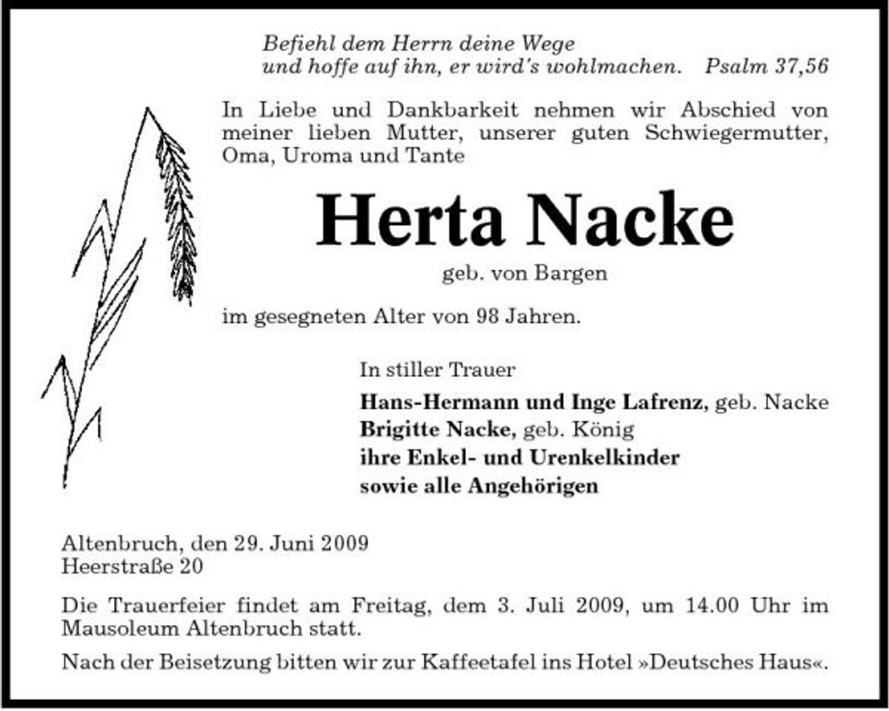 <p>Befiehl dem Herrn deine Wege und hoffe auf ihn, er wird's wohlmachen.</p><p>Psalm 37,56</p><p>In Liebe und Dankbarkeit nehmen wir Abschied von meiner lieben Mutter, unserer guten Schwiegermutter, Oma, Uroma und Tante</p><p>Herta Nacke<br />geb. von Bargen im gesegneten Alter von 98 Jahren.<br />In stiller Trauer</p><p>Hans-Hermann und Inge Lafrenz, geb. Nacke Brigitte Nacke, geb. König ihre Enkel- und Urenkelkinder sowie alle Angehörigen Altenbruch, den 29. Juni 2009 Heerstraße 20 Die Trauerfeier findet am Freitag, dem 3. Juli 2009, um 14.00 Uhr im Mausoleum Altenbruch statt. Nach der Beisetzung bitten wir zur Kaffeetafel ins Hotel »Deutsches Haus«.</p>