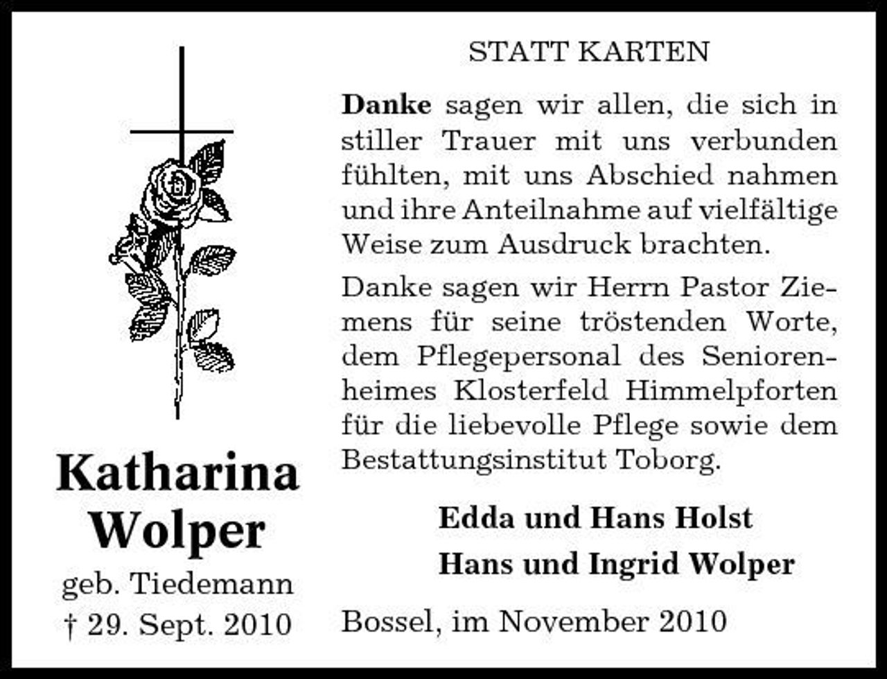 <p>STATT KARTEN Danke sagen wir allen, die sich in stiller Trauer mit uns verbunden fühlten, mit uns Abschied nahmen und ihre Anteilnahme auf vielfältige Weise zum Ausdruck brachten. Danke sagen wir Herrn Pastor Ziemens für seine tröstenden Worte, dem Pflegepersonal des Seniorenheimes Klosterfeld Himmelpforten für die liebevolle Pflege sowie dem Bestattungsinstitut Toborg.</p><p>Katharina Wolper<br />geb. Tiedemann † 29. Sept. 2010</p><p>Edda und Hans Holst Hans und Ingrid Wolper Bossel, im November 2010</p>