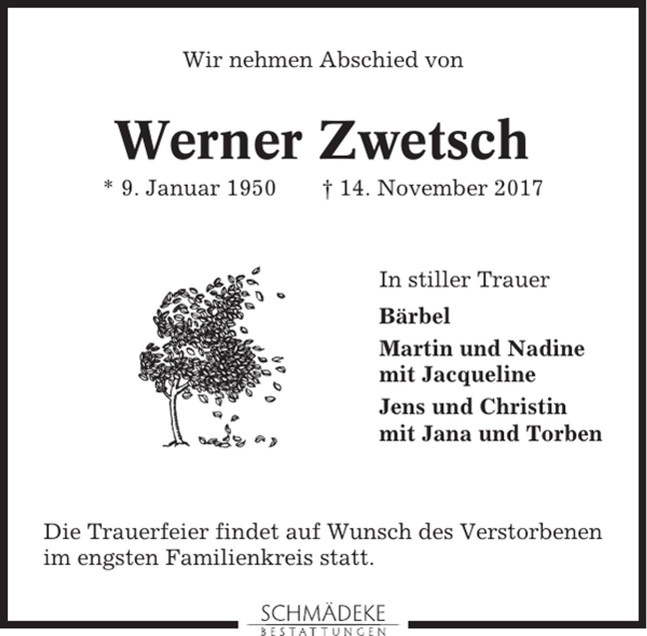 <p>Wir nehmen Abschied von</p><p>Werner Zwetsch<br />* 9. Januar 1950</p><p>† 14. November 2017</p><p>In stiller Trauer<br />Bärbel<br />Martin und Nadine<br />mit Jacqueline<br />Jens und Christin<br />mit Jana und Torben</p><p>Die Trauerfeier findet auf Wunsch des Verstorbenen<br />im engsten Familienkreis statt.</p>
