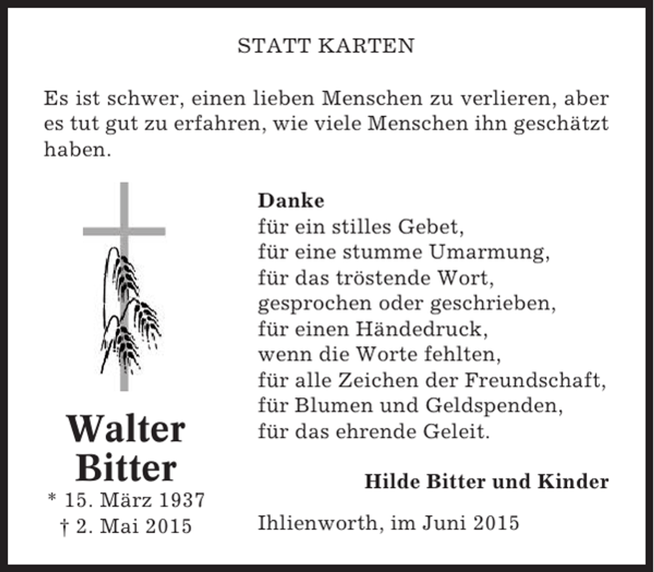 <p>STATT KARTEN<br />Es ist schwer, einen lieben Menschen zu verlieren, aber<br />es tut gut zu erfahren, wie viele Menschen ihn geschätzt<br />haben.</p><p>Walter<br />Bitter<br />* 15. März 1937<br />† 2. Mai 2015</p><p>Danke<br />für ein stilles Gebet,<br />für eine stumme Umarmung,<br />für das tröstende Wort,<br />gesprochen oder geschrieben,<br />für einen Händedruck,<br />wenn die Worte fehlten,<br />für alle Zeichen der Freundschaft,<br />für Blumen und Geldspenden,<br />für das ehrende Geleit.<br />Hilde Bitter und Kinder<br />Ihlienworth, im Juni 2015</p>