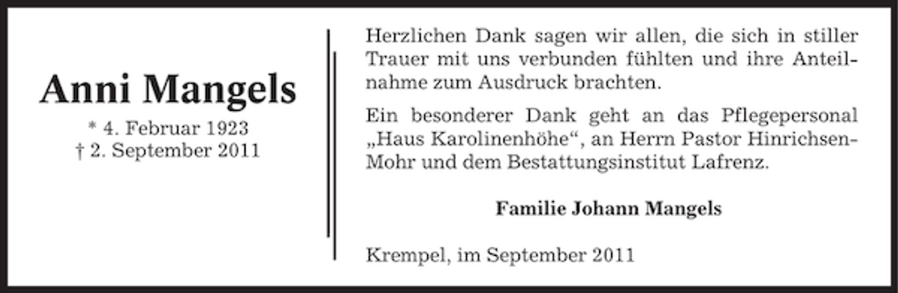 <p>Anni Mangels<br />* 4. Februar 1923<br />† 2. September 2011</p><p>Herzlichen Dank sagen wir allen, die sich in stiller<br />Trauer mit uns verbunden fühlten und ihre Anteilnahme zum Ausdruck brachten.<br />Ein besonderer Dank geht an das Pflegepersonal<br />„Haus Karolinenhöhe“, an Herrn Pastor HinrichsenMohr und dem Bestattungsinstitut Lafrenz.<br />Familie Johann Mangels<br />Krempel, im September 2011</p>