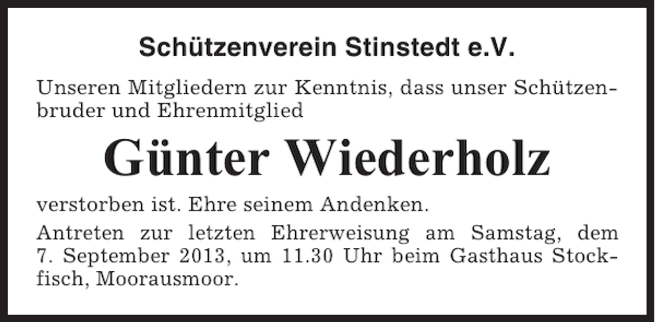<p>Schützenverein Stinstedt e.V.<br />Unseren Mitgliedern zur Kenntnis, dass unser Schützenbruder und Ehrenmitglied</p><p>Günter Wiederholz<br />verstorben ist. Ehre seinem Andenken.<br />Antreten zur letzten Ehrerweisung am Samstag, dem<br />7. September 2013, um 11.30 Uhr beim Gasthaus Stockfisch, Moorausmoor.</p>
